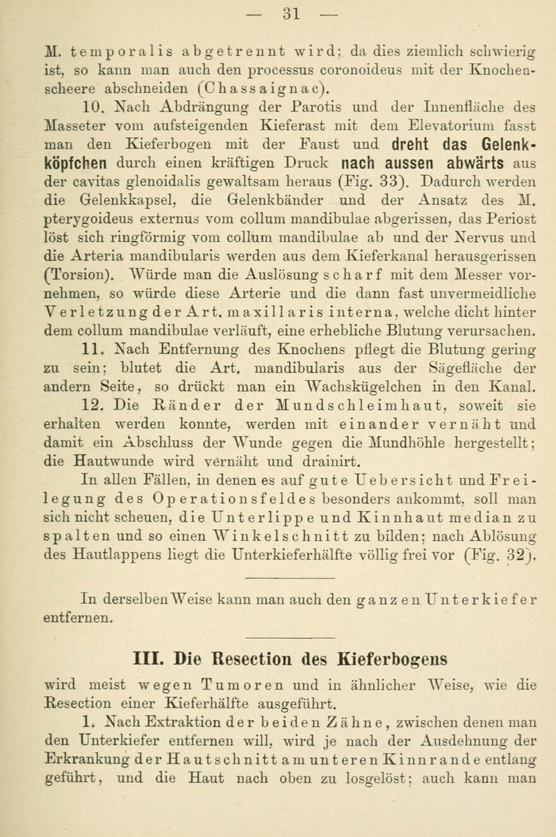 M. t e m p o r a 1 i s abgetrennt wird; da dies ziemlich schwierig ist, so kann man auch den processus coronoideus mit der Knochea- scheere abschneiden (Chass aignac). 10. Nach Abdrängung der Parotis und der Innenfläche des Masseter vom aufsteigenden Kieferast mit dem Elevatorium fasst man den Kieferbogen mit der Faust und dreht daS Gelenk- köpfchen durch einen kräftigen Druck nach auSSen abwärtS aus der cavitas glenoidalis gewaltsam heraus (Fig. 33). Dadurch werden die Gelenkkapsel, die Gelenkbänder und der Ansatz des M. pterygoideus externus vom coUum mandibulae abgerissen, das Periost löst sich ringförmig vom Collum mandibulae ab und der Nervus und die Arteria mandibularis v\'erden aus dem Kieferkanal herausQerissen (Torsion). AVürde man die Auslösung scharf mit dem Messer vor- nehmen, so würde diese Arterie und die dann fast unvermeidliche Verletzung der Art. maxillaris interna, welche dicht hinter dem Collum mandibulae verläuft, eine erhebliche Blutung verursachen. 11. Xach Entfernung des Knochens pflegt die Blutung gering zu sein; blutet die Art. mandibularis aus der Sägefläche der andern Seite, so drückt man ein Wachskügelchen in den Kanal. 12. Die Ränder der Mundschleimhaut, soweit sie erhalten werden konnte, werden mit einander vernäht und damit ein Abschluss der Wunde gegen die Mundhöhle hergestellt; die Hautwunde wird vernäht und drainirt. In allen Fällen, in denen es auf gute lieber sieht und Frei- legung des Operationsfeldes besonders ankommt, soll man sich nicht scheuen, die Unterlippe und Kinnhaut median zu spalten und so einen Winkelschnitt zu bilden; nach Ablösung des Hautlappens liegt die Unterkieferhälfte völlig frei vor (Fig. 32). In derselben Weise kann man auch den ganzenUnterkiefer entfernen. III. Die Resection des Kieferbogens wird meist wegen Tumoren und in ähnlicher Weise, wie die Resection einer Kieferhälfte ausgeführt. 1. Xach Extraktion der beiden Zähne, zwischen denen man den Unterkiefer entfernen will, wird je nach der Ausdehnung der Erkrankung der Haut schnitt am unteren Kinn ran de entlang- geführt, und die Haut nach oben zu losgelöst: auch kann man