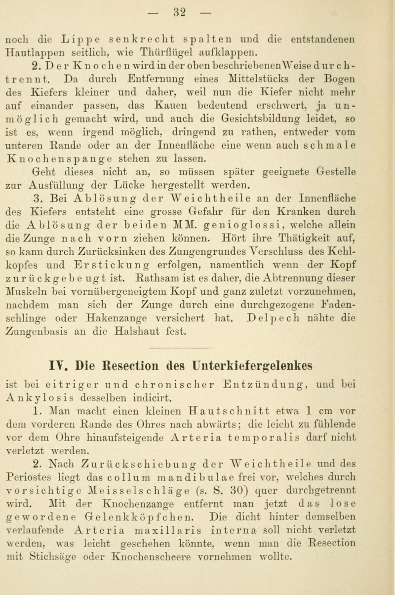 noch die Lippe senkrecht spalten und die entstandenen Hautlai^pen seitlich, wie Thürflügel aufklappen. 2. Der Knochen wird in der oben beschriebenenWeise durch- t rennt. Da durch Entfernung eines Mittelstücks der Bogen des Kiefers kleiner und daher, weil nun die Kiefer nicht mehr auf einander passen, das Kauen bedeutend erschwert, ja un- möglich gemacht wird, und auch die Gesichtsbildung leidet, so ist es, wenn irgend möglich, dringend zu rathen, entweder vom unteren Rande oder an der Innenfläche eine wenn auch schmale Knochenspange stehen zu lassen. Geht dieses nicht an, so müssen sjDäter geeignete Gestelle zur Ausfüllung der Lücke hergestellt werden. 3. Bei Ablösung der Weichtheile an der Innenfläche des Kiefers entsteht eine grosse Gefahr für den Kranken durch die Ablösung der beiden MM. genioglossi, welche allein die Zunge nach vorn ziehen können. Hört ihre Thätigkeit auf, so kann durch Zurücksinken des Zungengrundes Verschluss des Kehl- kopfes und Erstickung erfolgen, namentlich wenn der Kopf zurückgebe ugt ist. Bathsam ist es daher, die Abtrennung dieser Muskeln bei vornübergeneigtem Kopf und ganz zuletzt vorzunehmen, nachdem man sich der Zunge durch eine durchgezogene Faden- schlinge oder Hakenzange versichert hat. Delj)ech nähte die Zungenbasis an die Halshaut fest. IT. Die Resection des Unterkiefergelenkes ist bei eitriger und chronischer Entzündung, und bei Ankylosis desselben indicirt. 1. Man macht einen kleinen Hautschnitt etwa 1 cm vor dem vorderen Bande des Ohres nach abwärts; die leicht zu fühlende vor dem Ohre hinaufsteigende Arteria temporalis darf nicht verletzt werden. 2. Nach Zurückschiebung der AVeichtheile und des Beriostes liegt das Collum m a n d i b u 1 a e frei vor, welches durch vorsichtige Meisselschläge (s. S. 30) quer durchgetrennt wird. Mit der Knochenzange entfernt man jetzt das lose gewordene Gelenkköpfchen. Die dicht hinter demselben verlaufende Arteria maxillaris interna soll nicht verletzt werden, was leicht geschehen könnte, wenn man die Besection mit Stichsäge oder Knochenscheere vornehmen wollte.