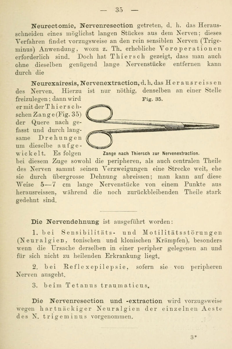 Neurectomie, Nervenresection getreteu. d. h. das Heraus- sclmeideu eines möglichst langen Stückes aus dem Xerven; dieses Verfahren findet vorzugsweise an den rein sensiblen Xerven (Trige- minus) Anwendung . wozu z. Th. erhebliche Yo r o p e r a t i o n en erforderlich sind. Doch hat Thiersch gezeigt, dass man auch ohne dieselben genügend lange Xervenstücke entfernen kann durch die Neurexairesis, Nervenextraction, d. h. das H e r a u s r e i s s e n ist nur nöthij denselben an einer Stelle Fig. 35. des Xerven. Hierzu freizulegen: dann wird er mit der Thiersch- schen Zange (Fig. 3 5) der Quere nach ge- fasst und durch lang- same Drehungen um dieselbe aufge- wickelt. Es folgen Zange nach Thiersch zur Nervenextraction. bei diesem Zuge sowohl die peripheren, als auch centralen Theile des Xerven sammt seinen Verzweigungen eine Strecke weit, ehe sie durch übergrosse Dehnung abreissen; man kann auf diese Weise 5—7 cm lange Xervenstücke von einem Punkte aus herausreissen, während die noch zurückbleibenden Theile stark gedehnt sind. Die Nervendehnung ist ausgeführt worden: 1. bei Sensibilitäts- und Motilitätsstörungen (Xeuralgien, tonischen und klonischen Krämpfen), besonders wenn die Ursache derselben in einer peripher gelegenen an und für sich nicht zu heilenden Erkrankung liegt. 2. bei Heflexepilepsie, sofern sie von peripheren Xerven ausgeht. 3. beim Tetanus t r au m a t i c u s. Die Nervenresection und -extraction wird vorzugsweise wegen hartnäckiger Xeuralgien der einzelnen Aeste des X. tr ige min US vorgenommen.