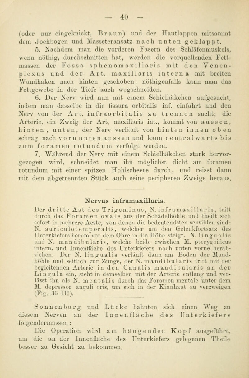 (oder nur eingeknickt, Braun) und der Hautlappen mitsammt dem Joehbogen und Masseterausatz nach unten geklappt. 5. Nachdem man die vorderen Fasern des Schläfenmuskels, wenn nöthig, durchschnitten hat, werden die vorquellenden Fett- massen der Fossa s phen o m axil lari s mit den Venen- plexus und der Art. maxillaris interna mit breiten Wundhaken nach hinten geschoben; nöthigenfalls kann man das Fettgewebe in der Tiefe auch wegschneiden. 6. Der Nerv wird nun mit einem Schielhäkchen aufgesucht, indem man dasselbe in die fissura orbitalis inf. einführt und den Nerv von der Art. infraorbitalis zu trennen sucht; die Arterie, ein Zweig der Art. maxillaris int., kommt von aussen, hinten, unten, der Nerv verläuft von hinten innen oben schräg nach vorn unten aussen und kann c e n t r a 1 w ä r t s bis zum f 0 r a m e n r o t u n d u m verfolgt werden. 7. Während der Nerv mit einem Schielhäkchen stark hervor- gezogen wird, schneidet man ihn möglichst dicht am foramen rotundum mit einer spitzen Hohlscheere durch, und reisst dann mit dem abgetrennten Stück auch seine perij)heren Zweige heraus. Nervus inframaxillaris. Der dritte Ast des Trigeminus, X. inframaxillaris, tritt durch das Foramen ovale aus der Schädelhöhle und theilt sich sofort in mehrere Aeste, von denen die bedeutendsten sensiblen sind: N. auriculotemporalis, welcher um den Grelenkfortsatz des Unterkiefers herum vor dem Ohre in die Höhe steigt. N. lingualis und X. mandibularis, welche beide zwischen M. pterygoideus intern, und Innenfläche des Unterkiefers nach unten vorne herab- ziehen. Der X. lingualis verläuft dann am Boden der Mund- höhle und seitlich zur Zunge, der X. mandi bularis tritt mit der begleitenden Arterie in den Canalis mandibularis an der Lingula ein, zieht in demselben mit der Arterie entlang und ver- lässt ihn als X. mentalis durch das Foramen mentale unter dem M. depressor anguli oris, um sich in der Kinnhaut zu verzweigen (Fig. 36 III). Sonnenburg und Lücke bahnten sich einen Weg zu diesem Nerven an der Innenfläche des Unterkiefers folgendermassen: Die Operation wird am hängenden Kopf ausgeführt, um die an der Innenfläche des Unterkiefers gelegeneu Theile besser zu Gesicht zu bekommen.