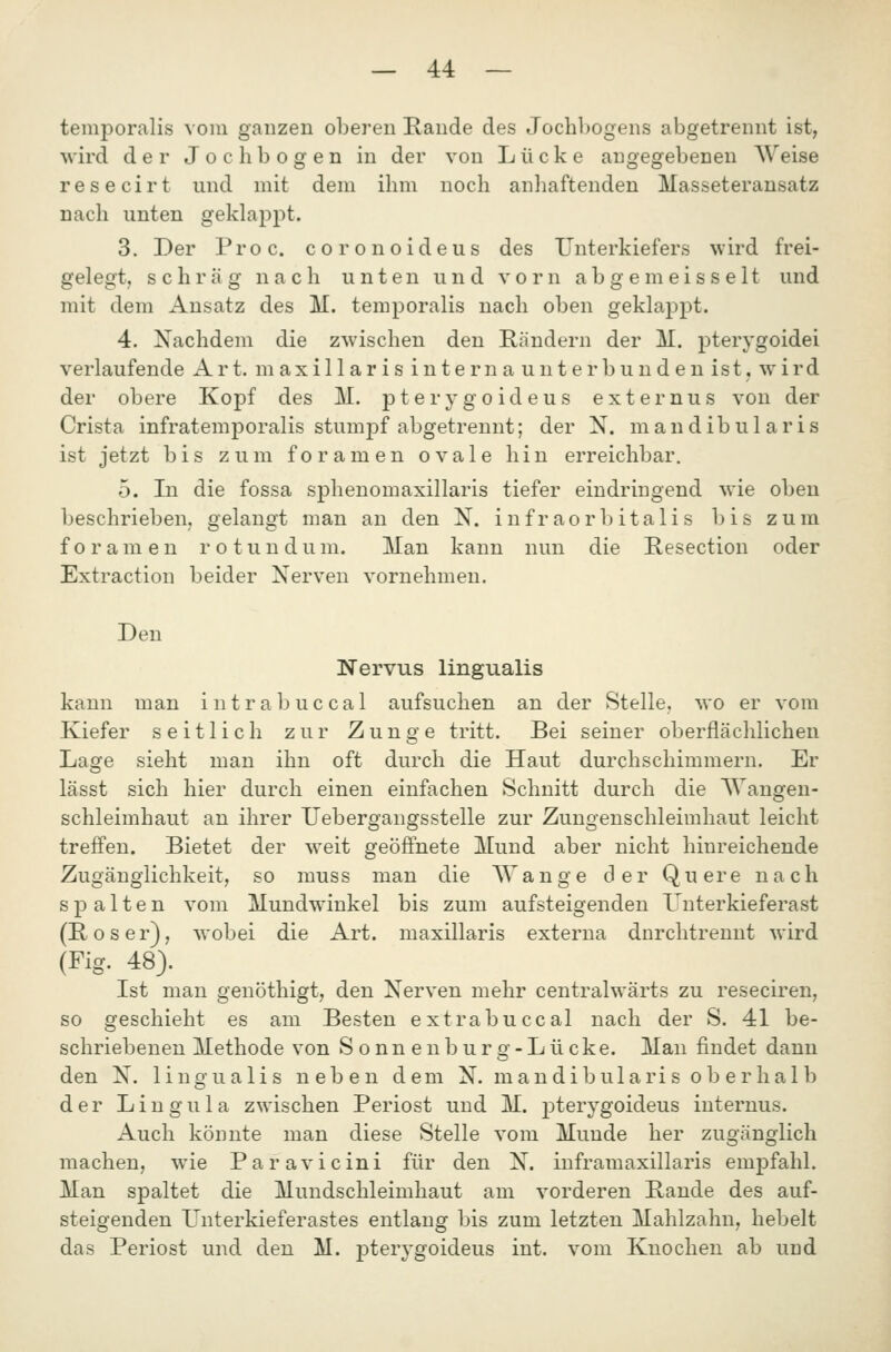 temporalis vom ganzen oberen Rande des Jochl)ogens abgetrennt ist, wird der J o c h b o g e n in der von Lücke angegebenen Weise resecirt und mit dem ihm noch anhaftenden Masseteransatz nach unten geklappt. 3. Der Proc. coronoideus des Unterkiefers wird frei- gelegt, schräg nach unten und vorn abgemeisselt und mit dem Ansatz des M. temporalis nach oben geklappt. 4. Nachdem die zwischen den Rändern der M. j^terygoidei verlaufende Art. maxillaris interna unterbunden ist. wird der obere Kopf des M. pterygoideus externus von der Crista infratemporalis stumpf abgetrennt; der N. mandibularis ist jetzt bis zum foramen ovale hin erreichbar. 5. In die fossa sphenomaxillaris tiefer eindringend wie oben beschrieben, gelangt man an den N. inf r aorb itali s bis zum foramen ro tun dum. Man kann nun die Resection oder Extraction beider Nerven vornehmen. Den Nervus lingualis kann man intrabuccal aufsuchen an der Stelle, wo er vom Kiefer seitlich zur Zunge tritt. Bei seiner oberflächlichen Lage sieht man ihn oft durch die Haut durchschimmern. Er lässt sich hier durch einen einfachen Schnitt durch die AVangen- schleimhaut an ihrer Uebergangsstelle zur Zungenschleimhaut leicht treffen. Bietet der weit geöffnete Mund aber nicht hinreichende Zugänglichkeit, so muss man die AVange der Quere nach spalten vom Mundwinkel bis zum aufsteigenden Unterkieferast (Roser), wobei die Art. maxillaris externa dnrchtrennt wird (Fig. 48). Ist man genöthigt, den Nerven mehr centralwärts zu reseciren, so geschieht es am Besten extrabuccal nach der S. 41 be- schriebenen Methode von Sonnenburg-Lücke. Man findet dann den N. lingualis neben dem N. mandibulari s ob er hal b der Lingula zwischen Periost und M. j^terygoideus internus. Auch könnte man diese Stelle vom Munde her zugänglich machen, wie Paravicini für den N. inframaxillaris empfahl. Man spaltet die Mundschleimhaut am vorderen Rande des auf- steigenden L^nterkieferastes entlang bis zum letzten Mahlzahn, hebelt das Periost und den M. pterygoideus int. vom Knochen ab und