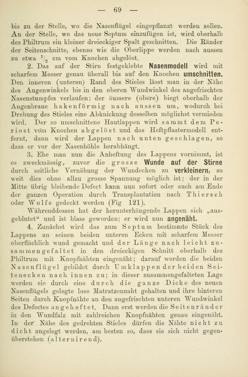 bis zu der Stelle, wo die Xasenflügel eingepflanzt werden sollen. An der Stelle, wo das neue Septura einzufügen ist, wii'd oberhalb des Philtrum ein kleiner dreieckiger Spalt geschnitten. Die Ränder der Seitenschnitte, ebenso wie die Oberlippe werden nach aussen zu etwa -^ o cm vom Knochen abgelöst. 2. Das auf der Stirn festgeklebte Nasenmodell wird mit scharfem Messer genau überall bis auf den Knochen UlTISChnitten. Den inneren (unteren) E,and des Stieles lässt man in der Nähe des Augenwinkels bis in den oberen Wundwinkel des angefrischten Nasenstumpfes verlaufen; der äussere (obere) biegt oberhalb der Augenbraue hakenförmig nach aussen um, wodurch bei Drehung des Stieles eine Abknickung desselben möglichst vermieden wird. Der so umschnittene Hautlappen wird sammt dem Pe- riost vom Knochen abgelöst und das Heftpflastermodell ent- fernt, dann wird der Lappen nach unten geschlagen, so dass er vor der Nasenhöhle herabhängt. 3. Ehe man nun die Anheftung des liappeus vornimmt, ist es zweckmässig, zuvor die grosse Wunde auf der Stirne durch seitliche Yernähung der Wundecken zu verkleinern, so weit dies ohne allzu grosse Spannung möglich ist; der in der Mitte übrio' bleibende Defect kann nun sofort oder auch am Ende der ganzen Operation durch Transplantation nach Thiersch oder Wolfe gedeckt werden (Fig 121). Währenddessen hat der herunterhängende Lappen sich „aus- geblutet und ist blass geworden; er wird nun angenäht. 4. Zunächst wird das zum Septum bestimmte Stück des Lappens an seinen beiden unteren Ecken mit scharfem Messer oberflächlich wund gemacht und der Länge nach leicht zu- sammengefaltet in den dreieckigen Schnitt oberhalb des Philtrum mit Knopfnähten eingenäht; darauf werden die beiden Nasenflügel gebildet durch Umklappen der beiden Sei- tenecken nach innen zu; in dieser zusammengefalteten Lage werden sie durch eine durch die ganze Dicke des neuen Nasenflügels gelegte lose Matratzennaht gehalten und ihre hinteren Seiten durch Knopfnähte an den angefrischten unteren Wundwinkel des Defectes angeheftet. Dann erst werden die Seitenränder in den Wundfalz mit zahlreichen Knopfnähten genau eingenäht. In der Nähe des gedrehten Stieles dürfen die Nähte nicht zu dicht angelegt werden, am besten so, dass sie sich nicht gegen- überstehen (al ter nir end).