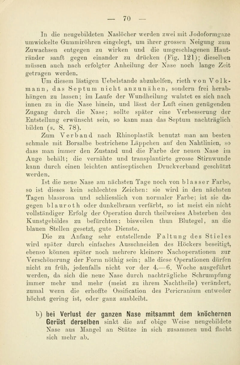 In die neugebildeten Naslöcher werden zwei mit Jodoformgnze umwickelte Guramiröhren eingelegt, um ihrer grossen Neigung zum Zuwachsen entgegen zu wirken und die umgeschlagenen Haut- ränder sanft gegen einander zu drücken (Fig. 121); dieselben müssen auch nach erfolgter Anheilung der Nase noch lange Zeit getragen werden. Um diesem lästigen Uebelstande abzuhelfen, rieth von Volk- mann, das Septum nicht anzunähen, sondern frei herab- hängen zu lassen; im Laufe der AYundheilung wulstet es sich nach innen zu in die Nase hinein, und lässt der Luft einen genügenden Zugang durch die Nase; sollte später eine Verbesserung der Entstellung erwünscht sein, so kann man das Septum nachträglich bilden (s. S. 78). Zum Verband nach Rhinoplastik benutzt man am besten schmale mit Borsalbe bestrichene Läppchen auf den Nahtlinien, so dass man immer den Zustand und die Farbe der neuen Nase im Auge behält; die vernähte und transplantirte grosse Stirnwunde kann durch einen leichten antiseptischen Druckverband geschützt werden. Ist die neue Nase am nächsten Tage noch von blasser Farbe, so ist dieses kein schlechtes Zeichen: sie wird in den nächsten Taofen blassrosa und schliesslich von normaler Farbe; ist sie da- gegen blauroth oder dunkelbraun verfärbt, so ist meist ein nicht vollständiger Erfolg der Operation durch theilweises Absterben des Kunstgebildes zu befürchten; bisweilen thun Blutegel, an die blauen Stellen gesetzt, gute Dienste. Die zu Anfang sehr entstellende Faltung des Stieles wird später durch einfaches Ausschneiden des Höckers beseitigt, ebenso können später noch mehrere kleinere Nachoperationen zur Verschönerung der Form nöthig sein; alle diese Operationen dürfen nicht zu früh, jedenfalls nicht vor der 4.—6. Woche ausgeführt werden, da sich die neue Nase durch nachträgliche Schrumpfung immer mehr und mehr (meist zu ihrem Nachtheile) verändert, zumal wenn die erhoffte Ossification des Pericrauium entweder höchst gering ist, oder ganz ausbleibt. b) bei Verlust der ganzen Nase mitsammt dem knöchernen Gerüst derselben sinkt die auf obige Weise neugebildete Nase aus Mangel an Stütze in sich zusammen und flacht sich mehr ab.
