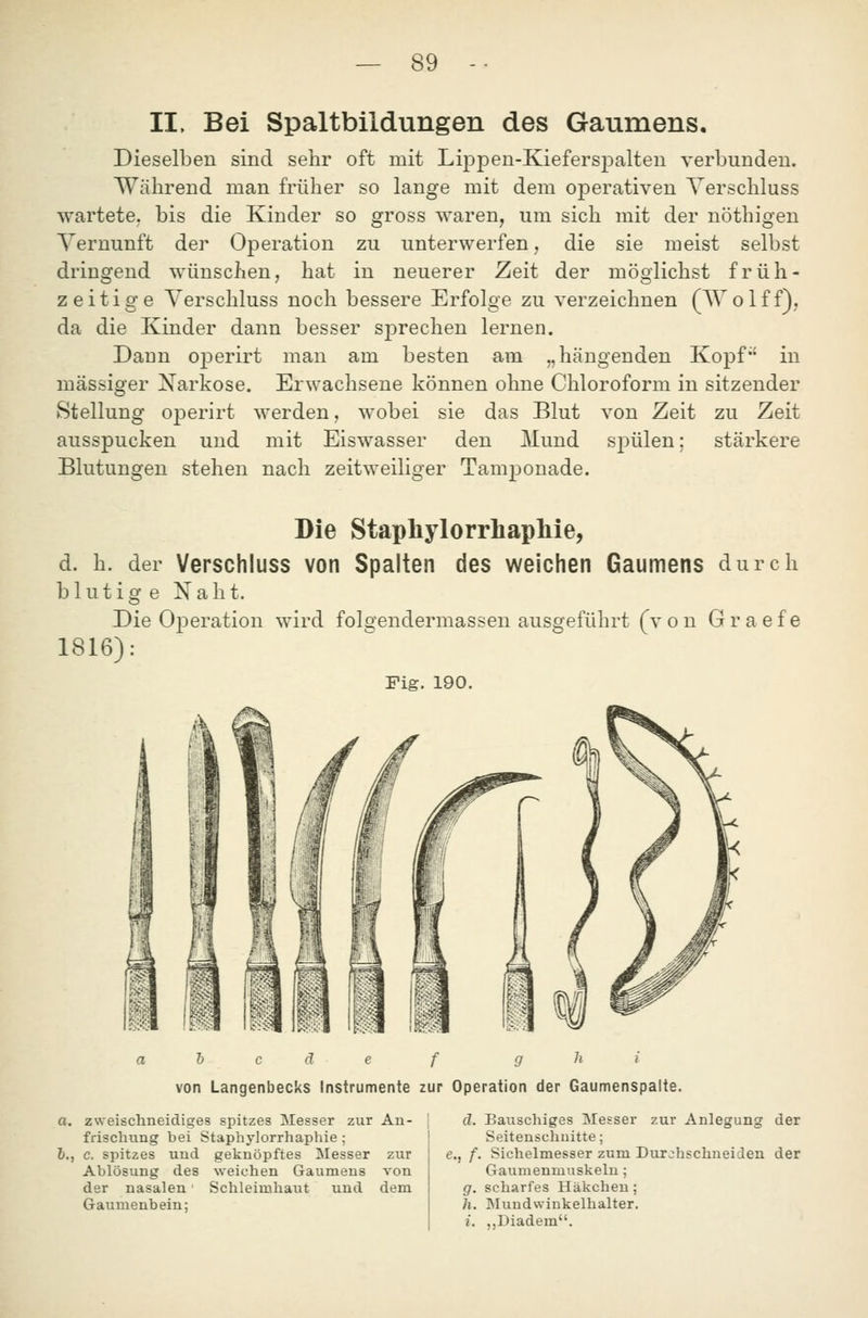 II. Bei Spaltbildungen des Gaumens. Dieselben sind seiir oft mit Lij)pen-Kieferspalten verbunden. Während man früher so lange mit dem operativen Verschluss wartete, bis die Kinder so gross waren, um sich mit der nöthigen Vernunft der Operation zu unterwerfen, die sie meist selbst dringend wünschen, hat in neuerer Zeit der möglichst früh- zeitige Verschluss noch bessere Erfolge zu verzeichnen (Wolff}, da die Kinder dann besser sprechen lernen. Dann ojDerirt man am besten am „hängenden Kopf in massiger Xarkose. Erwachsene können ohne Chloroform in sitzender Stellung ojDerirt werden, wobei sie das Blut von Zeit zu Zeit ausspucken und mit Eiswasser den Mund sj)ülen; stärkere Blutungen stehen nach zeitweiliger Tamponade. Die Stapliylorrliapliie, d. h. der Verschluss von Spalten des weichen Gaumens durch blutige Naht. Die Operation wird folgendermassen ausgeführt (von Graefe 1816): Fig. 190. h c ä e f g h i von Langenbecks Instrumente zur Operation der Gaumenspalte. a. zweischneidiges spitzes Messer zur An- frischung bei Staphylorrhaphie ; b., c. spitzes und geknöpftes Messer zur Ablösung des weichen Gaumens von der nasalen Schleimhaut und dem Gaumenbein; d. Bauschiges Messer zur Anlegung der Seitenschuitte; e., f. Sichelmesser zum Durchschneiden der Gaumenmuskelu ; g. scharfes Häkchen; h. Mundwinkelhalter. i. „Diadem.