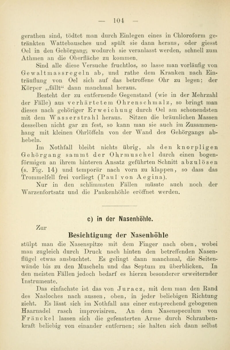 gerathen sind, tödtet man durch Einlegen eines in Chloroform ge- tränkten Wattebausches und spült sie dann heraus, oder giesst Oel in den Gehörgang; wodurch sie veranlasst werden, schnell zum Athmen an die Oberfläche zu kommen. Sind alle diese Versuche fruchtlos, so lasse man vorläufig von Gewaltmassregeln ab, und rathe dem Kranken nach Ein- träuüung von Oel sich auf das betroffene Ohr zu legen; der Körper ,,fällt dann manchmal heraus. Besteht der zu entfernende Gegenstand (wie in der Mehrzahl der Fälle) aus verhärtetem Ohrenschmalz, so bringt man dieses nach gehöriger Erweichung durch Oel am schonendsten mit dem Wasserstrahl heraus. Sitzen die bräunlichen Massen desselben nicht gar zu fest, so kann man sie auch im Zusammen- hang mit kleinen Ohrlöffeln von der Wand des Gehörgangs ab- hebein. Im Nothfall bleibt nichts übrig, als den knorpligen Gehör gang sammt der Ohrmuschel durch einen bogen- förmigen an ihrem hinteren Ansatz geführten Schnitt abzulösen (s. Fig. 14) und temporär nach vorn zu klappen, so dass das Trommelfell frei vorliegt (Paul von Aegina). Nur in den schlimmsten Fällen müsste auch noch der Warzenfortsatz und die Paukenhöhle eröffnet werden. c) in der Nasenhöhle. Z ur Besiclitigung der Nasenböhle stülpt man die Nasenspitze mit dem Finger nach oben, wobei man zugleich durch Druck nach hinten den betreffenden Nasen- flügel etwas ausbuchtet. Es gelingt dann manchmal, die Seiten- wände bis zu den Muscheln und das Septum zu überblicken. In den meisten Fällen jedoch bedarf es hierzu besonderer erweiternder Instrumente. Das einfachste ist das von Juracz, mit dem man den Pand des Nasloches nach aussen, oben, in jeder beliebigen Richtung zieht. Es lässt sich im Nothfall aus einer entsprechend gebogenen Haarnadel rasch improvisiren. An dem Nasenspeculum von Fränckel lassen sich die gefensterten Arme durch Schrauben- kraft beliebig von einander entfernen; sie halten sich dann selbst