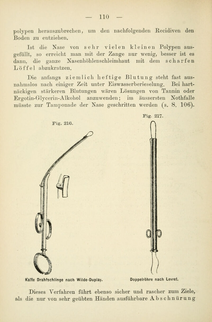 polypen herauszubrechen, um den nachfolgenden Recidiven den Boden zu entziehen. Ist die Nase von sehr vielen kleinen Polypen aus- gefüllt, so erreicht man mit der Zange nur wenig, besser ist es dann, die ganze Nasenhöhlenschleimhaut mit dem scharfen Löffel abzukratzen. Die anfangs ziemlich heftige Blutung steht fast aus- nahmslos nach einiger Zeit unter Eiswasserberieselung. Bei hart- näckigen stärkeren Blutungen wären Lösungen von Tannin oder Ergotin-Griycerin-Alkohol anzuwenden; im äussersten Nothfalle müsste zur Tamponade der Nase geschritten werden (s. S. 106). Fig. 217. Fig. 216. n Kalte Drahtschlinge nach Wilde-Dupiay. Doppelröhre nach Levret. Dieses Verfahren führt ebenso sicher und rascher zum Ziele, als die nur von sehr geübten Händen ausführbare Abschnürung