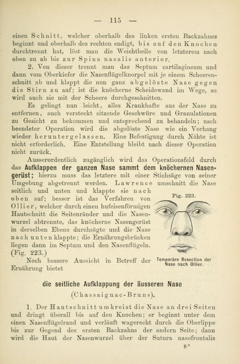 einen Schnitt, welcher oberhalb des linken ersten Backzahnes beginnt und oberhalb des rechten endigt, bis auf den Knochen durchtrennt hat, löst man die AVeichtheile von letzterem nach oben zu ab bis zur Spina nasalis anterior. 2. Von dieser trennt man das Septum cartilagineum und dann vom Oberkiefer die XasenflügelknorjDel mit je einem Scheeren- schnitt ab und klappt die nun ganz abgelöste Xase gegen die Stirn zu auf: ist die knöcherne Scheidewand im Wesfe, so wird auch sie mit der Scheere durchgeschnitten. Es gelingt nun leicht, alles Krankhafte aus der Xase zu entfernen, auch versteckt sitzende Geschwüre und Granulationen zu Gesicht zu bekommen und entsprechend zu behandeln; nach beendeter Operation wird die abgelöste ISTase wie ein Vorhang wieder heruntergelassen. Eine Befestigung durch Nähte ist nicht erforderlich. Eine Entstellung bleibt nach dieser Operation nicht zurück. Ausserordentlich zugänglich wird das Operationsfeld durch das Aufklappen der ganzen Nase sammt dem knöchernen Nasen- gerüst ; hierzu muss das letztere mit einer Stichsäge von seiner Umgebung abgetrennt werden. Lawrence umschnitt die Nase seitlich und unten und klappte sie n a c h oben auf; besser ist das Verfahren von 011 i e r, welcher durch einen hufeisenförmigen Hautschnitt die Seitenränder und die Nasen- wurzel abtrennte, das knöcherne Nasengerüst in derselben Ebene durchsägte und die Nase nach unten klappte ; die Ernährungsbrücken liegen dann im Septum und den Nasenflügeln. (Fig. 223.) Noch bessere Aussicht in Betreff der Ernährung bietet Fig. 223. Temporäre Resection der Nase nach Ollier. die seitliche Aufklappung der äusseren Nase (Chassaignac-Bruns). 1. Der Hautschnitt umkreist die Nase an drei Seiten und dringt überall bis auf den Knochen; er beginnt unter dem einen Nasenflügelrand und verläuft wagerecht durch die Oberlippe bis zur Gegend des ersten Backzahns der andern Seite; dann wird die Haut der Nasenwurzel über der Sutura nasofrontalis 8*