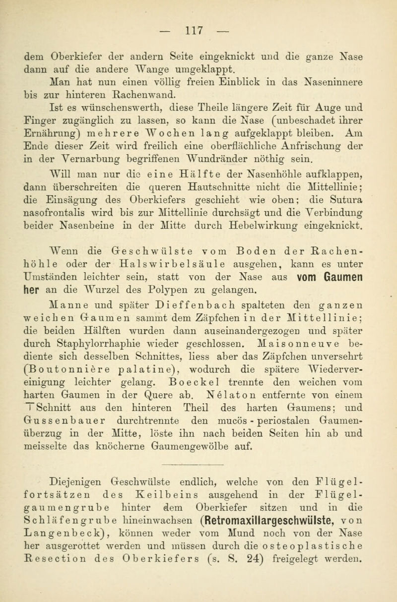 dem Oberkiefer der andern Seite eingeknickt und die ganze Nase dann auf die andere Wange umgeklappt. Man hat nun einen völlig freien Einblick in das Naseninnere bis zur hinteren Rachenwand. Ist es wünschenswerth, diese Theile längere Zeit für Auge und Finger zugänglich zu lassen, so kann die Nase (unbeschadet ihrer Ernährung) mehrere Wochen lang aufgeklappt bleiben. Am Ende dieser Zeit wird freilich eine oberflächliche Anfrischung der in der Vernarbung begriffenen Wundränder nöthig sein. Will man nur die eine Hälfte der Nasenhöhle aufklappen, dann überschreiten die queren Hautschnitte nicht die Mittellinie; die Einsägung des Oberkiefers geschieht wie oben; die Sutura nasofrontalis wird bis zur Mittellinie durchsägt und die Verbindung beider Nasenbeine in der Mitte durch Hebelwirkung eingeknickt. Wenn die Greschwülste vom Boden derRachen- höhle oder der Halswirbelsäule ausgehen, kann es unter Umständen leichter sein, statt von der Nase aus VOOl GaUITIGn her an die Wurzel des Polypen zu gelangen. Manne und später Dieffenbach spalteten den ganzen weichen Graumen sammt dem Zäpfchen i n der Mittellinie; die beiden Hälften wurden dann auseinandergezogen und später durch Staphylorrhaphie wieder geschlossen. Maisonneuve be- diente sich desselben Schnittes, Hess aber das Zäpfchen unversehrt (Boutonniere palatine), wodurch die spätere Wiederver- einigung leichter gelang. B o e c k e 1 trennte den weichen vom harten Gaumen in der Quere ab. Nelaton entfernte von einem I Schnitt aus den hinteren Theil des harten Graumens; und Gussenbauer durchtrennte den mucös - periostalen Gaumen- überzug in der Mitte, löste ihn nach beiden Seiten hin ab und meisselte das knöcherne Gaumengewölbe auf. Diejenigen Geschwülste endlich, welche von den Flügel- fortsätzen des Keilbeins ausgehend in der Flügel- gaumengrube hinter dem Oberkiefer sitzen und in die Schläfengrube hineinwachsen (RetromaxillargeSChWÜlste, von Langenbeck), können weder vom Mund noch von der Nase her ausgerottet werden und müssen durch die osteoplastische Resection des Oberkiefers (s. S. 24) freigelegt werden.