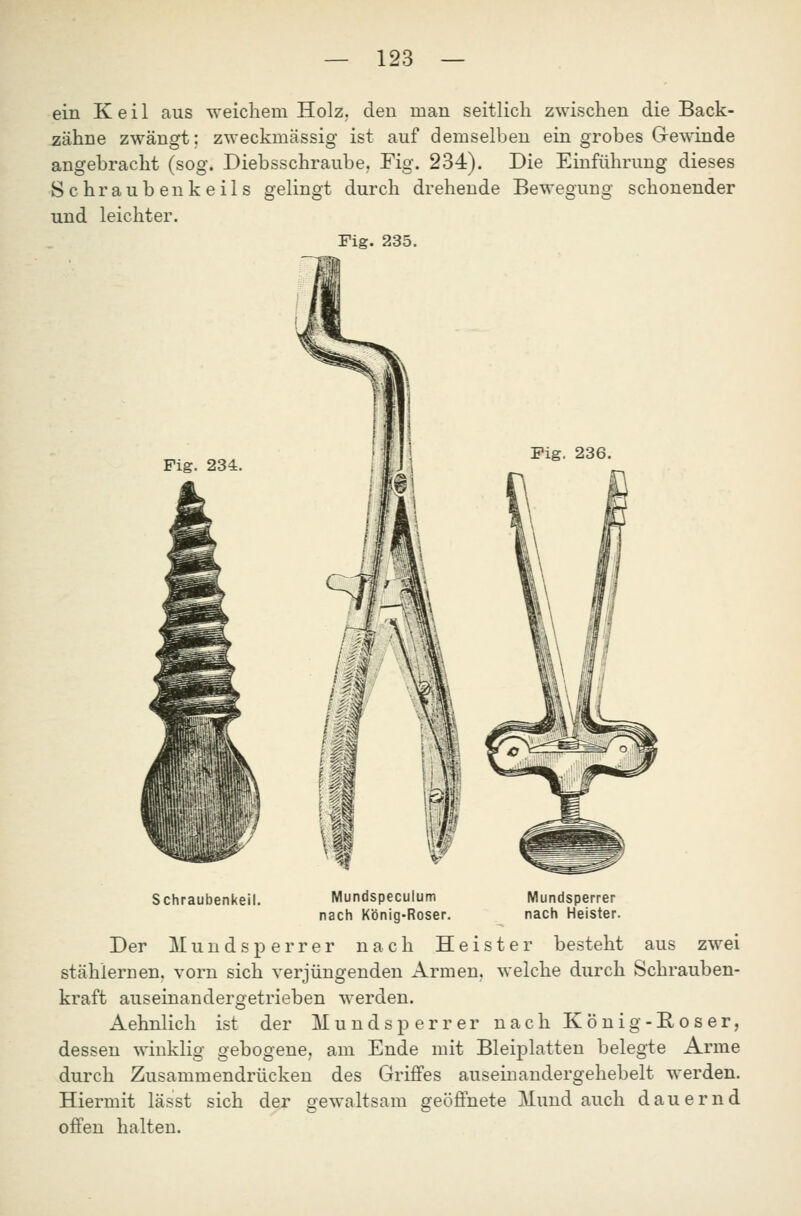 ein Keil aus weichem Holz, den man seitlich zwischen die Back- zähne zwängt; zweckmässig ist auf demselben ein grobes G-ewinde angebracht (sog. Diebsschraube, Fig. 234). Die Einführung dieses Schraubenkeils gelingt durch drehende Bewegung schonender und leichter. Fig. 235. Schraubenkeil. Mundspeculum nach K'önig-Roser. Mundsperrer nach Heister. Der Mundsperrer nach Heister besteht aus zwei stählernen, vorn sich verjüngenden Armen, welche durch Schrauben- kraft auseinandergetrieben werden. Aehnlich ist der Mundsperrer nach König-Böser, dessen winklig gebogene, am Ende mit Bleiplatten belegte Arme durch Zusammendrücken des Griffes auseinandergehebelt werden. Hiermit lässt sich der gewaltsam geöffnete Mund auch dauernd offen halten.