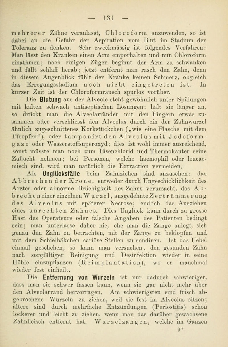 mehrerer Zähne veranlasst, Chloroform anzuwenden, so ist dabei an die Gefahr der Aspiration vom Blut im Stadium der Toleranz zu denken. Sehr zweckmässig ist folgendes Verfahren: Man lässt den Kranken einen Arm emporhalten und nun Chloroform einathmen; nach einigen Zügen beginnt der Arm zu schwanken und fällt schlaff herab; jetzt entfernt man rasch den Zahn, denn in diesem Augenblick fühlt der Kranke keinen Schmerz, obgleich das Erregungsstadium noch nicht eingetreten ist. In kurzer Zeit ist der Chloroformrausch spurlos vorüber. Die BlutunQ aus der Alveole steht gewöhnhch unter Spülungen mit kalten schwach antiseptischen Lösungen; hält sie länger an, so drückt man die Alveolarränder mit den Fingern etwas zu- sammen oder verschliesst den Alveolus durch ein der Zahnwurzel ähnlich zugeschnittenes Korkstückchen („wie eine Flasche mit dem Pfropfen), oder t am p o n ir t den Alveolus mit Jodoform- gaze oder Wasserstoffsuperoxyd; dies ist wohl immer ausreichend, sonst müsste man noch zum Eisenchlorid und Thermokauter seine Zuflucht nehmen; bei Personen, welche haemophil oder leucae- misch sind, wird man natürlich die Extraction vermeiden. Als Unglücksfälle beim Zahnziehen sind anzusehen: das Abbrechen der Krone, entweder durch Ungeschicklichkeit des Arztes oder abnorme Brüchigkeit des Zahns verursacht, das Ab- brechen einer einzelnen AV u r z e 1, ausgedehnte Zertrümmerung des Alveolus mit späterer Necrose; endlich das x^usziehen eines unrechten Zahnes. Dies Unglück kann durch zu grosse Hast des Operateurs oder falsche Angaben des Patienten bedingt sein; man unterlasse daher nie, ehe man die Zange anlegt, sich genau den Zahn zu betrachten, mit der Zange zu beklopfen und mit dem Schielhäkchen cariöse Stellen zu sondiren. Ist das Uebel einmal geschehen, so kann man v^ersuchen, den gesunden Zahn nach sorgfältiger Peinigung und Desinfektion wieder in seine Höhle einzuj)flanzen (P ei mjD la nt ati o n), wo er manchmal wieder fest einheilt. Die Entfernung von Wurzeln ist nur dadurch schwieriger, dass man sie schwer fassen kann, wenn sie gar nicht mehr über den Alveolarrand hervorragen. Am schwierigsten sind frisch ab- gebrochene ^Vurzeln zu ziehen, weil sie fest im Alveolus sitzen; ältere sind durch mehrfache Entzündungen (Periostitis) schon lockerer und leicht zu ziehen, wenn man das darüber gewachsene Zahnfleisch entfernt hat. Wurzelzangen, welche im Ganzen 9*