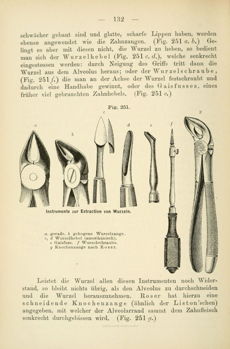 schwächer gebaut sind und glatte, scharfe LipjDen haben, werden ebenso angewendet wie die Zahnzangen. (Fig. 251 a. b.) Ge- lingt es aber mit diesen nicht, die Wurzel zu heben, so bedient man sich der AV u r z e 1 h e b e 1 (Fig. 251 c. cL), welche senkrecht eingestossen werden: durch Neigung des Griffs tritt dann die Wurzel aus dem Alveolus heraus; oder der Wur zels ehr aub e , (FUf. 251 /.) die man an der Achse der Wurzel festschraubt und dadurch eine Handhabe gewinnt, oder des Gaisfusses, eines früher viel gebrauchten Zahnhebels. (Fig. 251 e.) Fig. 251. Instrumente zur Extraction von Wurzeln. a. gerade, b gebogene Wurzelzange. c, d Wurzelhebel (amerikanisch). e Gaisfuss. f Wurzelschraube. g Knochenzange nach Böser. Leistet die Wurzel allen diesen Instrumenten noch Wider- stand, so bleibt nichts übrig, als den Alveolus zu durchschneiden und die Wurzel herauszunehmen. Roser hat hierzu eine schneidende Knochenzange (ähnlich der List on'sehen) angegeben, mit welcher der Alveolarrand sammt dem Zahnfleisch senkrecht durchgebissen wird. (Fig. 251 (f.)