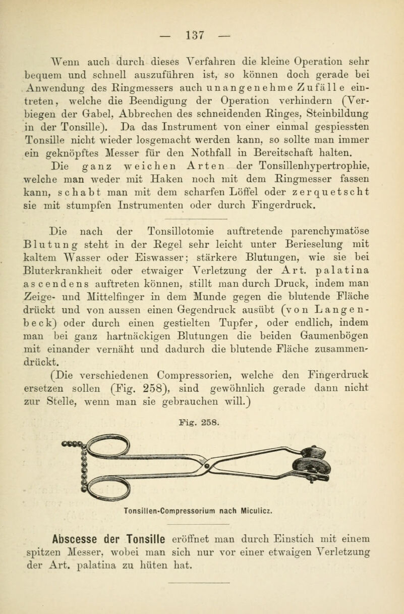 AVenn auch durch dieses Verfahren die kleine Operation sehr bequem und schnell auszuführen ist, so können doch gerade bei Anwendung des Eingmessers auch unangenehme Zufälle ein- treten, welche die Beendigung der Operation verhindern (Ver- biegen der Grabel, Abbrechen des schneidenden Ringes, Steinbildung in der Tonsille). Da das Instrument von einer einmal gespiessten Tonsille nicht wieder losgemacht werden kann, so sollte man immer ein geknöpftes Messer für den Nothfall in Bereitschaft halten. Die ganz weichen Arten der Tonsillenhypertrophie, welche man weder mit Haken noch mit dem Kingmesser fassen kann, schabt man mit dem scharfen Löffel oder zerquetscht sie mit stumpfen Instrumenten oder durch Fingerdruck. Die nach der Tonsillotomie auftretende parenchymatöse Blutung steht in der Hegel sehr leicht unter Berieselung mit kaltem Wasser oder Eiswasser; stärkere Blutungen, wie sie bei Bluterkrankheit oder etwaiger Verletzung der Art. palatina ascendens auftreten können, stillt man durch Druck, indem man Zeige- und Mittelfinger in dem Munde gegen die blutende Fläche drückt und von aussen einen Gegendruck ausübt (von Langen- beck) oder durch einen gestielten Tuj^fer, oder endlich, indem man bei ganz hartnäckigen Blutungen die beiden Gaumenbögen mit einander vernäht und dadurch die blutende Fläche zusammen- drückt. (Die verschiedenen Compressorien, welche den Fingerdruck ersetzen sollen (Fig. 258), sind gewöhnlich gerade dann nicht zur Stelle, wenn man sie gebrauchen will.) Fig. 258. Tonsillen-Compressorium nach Miculicz. AbsceSSe der Tonsille eröffnet man durch Einstich mit einem spitzen Messer, wobei man sich nur vor einer etwaigen Verletzung der Art. palatina zu hüten hat.