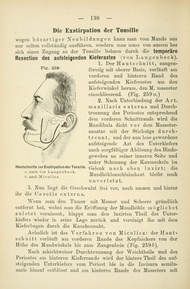 Fig. 259. lir&4WA^ Die Exstirpation der Tonsille wegen bösartiger Neubildungen kann man vom Munde aus nur selten vollständig ausführen, sondern man muss von aussen her sich einen Zugang zu der Tonsille bahnen durch die temporäre Resection des aufsteigenden Kieferastes (von Langenbeck). 1. Der Hau ts chnitt, zungen- förmig mit oberer Basis, verläuft am vorderen und hinteren Kand des aufsteigenden Kieferastes um den Kieferwinkel herum, den M. masseter einschliessend. (Fig. 259 a.) 2. Nach Unterbindung der Art. maxillaris externa und Durch- trennung des Periostes entsprechend dem vorderen Schnittrande wird die Mandibula dicht vor dem Masseter- ansatze mit der Stichsäge durch- trennt, und der nun lose gewordene aufsteigende Ast des Unterkiefers nach sorgfältiger Ablösung des Binde- gewebes an seiner inneren Seite und unter Schonung der Kaumuskeln im Gelenk nach oben luxirt; die Mundhöhlenschleimhaut bleibt noch unverletzt. 3. Nun liegt die Greschwulst frei vor, nach aussen und hinter die Carotis externa. Wenn man den Tumor mit Messer und Scheere gründlich entfernt hat, wobei man die Eröffnung der Mundhöhle möglichst zuletzt vornimmt, klappt man den luxirten Theil des Unter- kiefers wieder in seine Lage zurück und vereinigt ihn mit dem Kieferbogen durch die Knochennaht. Aehnlich ist das Verfahren von Miculicz: der Haut- sch nitt verläuft am vorderen Bande des Kopfnickers von der Höhe des Mundwinkels bis zum Zungenbein (Fig. 259^). Nach schichtweiser Durchtrennung der AVeichtheile und des Periostes am hinteren Kieferrande wdrd der hintere Theil des auf- steigenden Unterkiefers vom Periost bis in die Incisura semilu- naris hinauf entblösst und am hinteren Bande des Masseters mit Hautschnitte zur Exstirpation der Tonsille a. nach von Langenbeck. 1). nach Micul icz. ihr