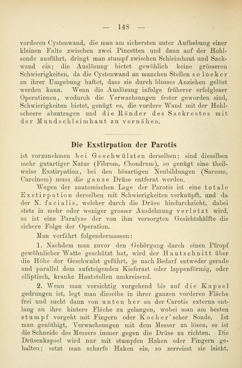 vorderen Cystenwaud, die man am sichersten unter Aufhebung einer kleinen Falte zwischen zwei Pincetten und dann auf der Hohl- sonde ausführt, dringt man stumpf zwischen Schleimhaut und Sack- wand ein; die Auslösung bietet gewöhlich keine grösseren Schwierigkeiten, da die Cystenwand an manchen Stellen so locker an ihrer Umgebung haftet, dass sie durch blosses Anziehen gelöst werden kann. Wenn die Auslösung infolge früherer erfolgloser Operationen, wodurch die Verwachsungen fester geworden sind, Schwierigkeiten bietet, genügt es, die vordere AVand mit der Hohl- scheere abzutragen und die Ränder des Sackrestes mit der Mund seil leim haut zu vernähen. Die Exstirpation der Parotis ist vorzunehmen bei Geschwülsten derselben; sind dieselben mehr gutartiger Natur (Fibrom, Chondrom), so genügt eine theil- weise Exstirpation, bei den bösartigen Neubildungen (Sarcom, Carcinom) muss die ganze Drüse entfernt werden. Wegen der anatomischen Lage der Parotis ist eine totale Exstirpation derselben mit Schwierigkeiten verknüpft, und da der N. facialis, welcher durch die Drüse hindurchzieht, dabei stets in mehr oder weniger grosser Ausdehnung verletzt wird, so ist eine Paralyse der von ihm versorgten Gesichtshälfte die sichere Folge der Operation. Man verfährt folgendermassen: 1. Nachdem man zuvor den Gehörgang durch einen Pfropf gewöhnlicher Watte geschützt hat, ward der Hautschnitt über die Höhe der Geschwulst geführt, je nach Bedarf entweder gerade und parallel dem aufsteigenden Kieferast oder lappenförmig, oder elliptisch, kranke Hautstellen umkreisend. 2. AVenn man vorsichtig vorgehend bis auf die Kapsel gedrungen ist, legt man dieselbe in ihrer ganzen vorderen Fläche frei und sucht dann von unten her an der Carotis externa ent- lang an ihre hintere Fläche zu gelangen, wobei man am besten stumpf vorgeht mit Fingern oder Kocher' scher Sonde. Ist man genöthigt, Verwachsungen mit dem Messer zu lösen, so ist die Schneide des Messers immer gegen die Drüse zu richten. Die Drüsenkapsel wird nur mit stumpfen Haken oder Fingern ge- halten ; setzt man scharfe Haken ein, so zerreisst sie leicht.