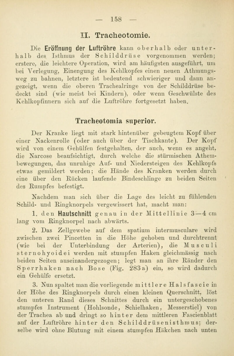 II. Tracheotomie. Die Eröffnung der Luftröhre kanu oberhalb oder unter- halb des Isthmus der Schilddrüse vorgenommen werden; erstere, die leichtere Oj)eration, wird am häufigsten ausgeführt, um bei Verlegung, Einengung des Kehlkopfes einen neuen Athmungs- weg zu bahnen, letztere ist bedeutend schwieriger und dann an- gezeigt, wenn die oberen Tracheairinge von der Schilddrüse be- deckt sind (wie meist bei Kindern), oder wenn Geschwülste des Kehlkopfinuern sich auf die Luftröhre fortgesetzt haben, Tracheotomia superior. Der Kranke liegt mit stark hintenüber gebeugtem Kopf über einer Nackenrolle (oder auch über der Tischkante). Der Kopf wird von einem Grehülfen festgehalten, der auch, wenn es angeht, die Narcose beaufsichtigt, durch welche die stürmischen Athera- bewegungen, das unruhige Auf- und Niedersteigen des Kehlkopfs etwas gemildert werden; die Hände des Kranken werden durch eine über den Rücken laufende Bindeschlinge zu beiden Seiten des Rumpfes befestigt. Nachdem man sich über die Lage des leicht zu fühlenden Schild- und E-ingknorpels vergewissert hat, macht man: 1. den Hautschnitt genau in der Mittellinie 3 —4 cm lang vom Ringknorpel nach abwärts. 2. Das Zellgewebe auf dem spatium intermusculare wird zwischen zwei Pincetten in die Höhe gehoben und durchtrennt (wie bei der Unterbindung der Arterien), die Musculi sternohyoidei werden mit stumpfen Haken gleichmässig nach beiden Seiten auseinandergezogen; legt man an ihre Ränder den Sperrhaken nach Böse (Fig. 283a) ein, so wird dadurch ein Gehülfe ersetzt. 3. Nun spaltet man die vorliegende mittlere Halsfascie in der Höhe des Ringknorjjels durch einen kleinen Querschnitt, löst den unteren Rand dieses Schnittes durch ein untergeschobenes stumpfes Instrument (Hohlsonde, Schielhaken, Messerstiel) von der Trachea ab und dringt so hinter dem mittleren Fascienblatt auf der Luftröhre hinter den Schilddrüsenisthm us; der- selbe wird ohne Blutung mit einem stumj)fen Häkchen nach unten