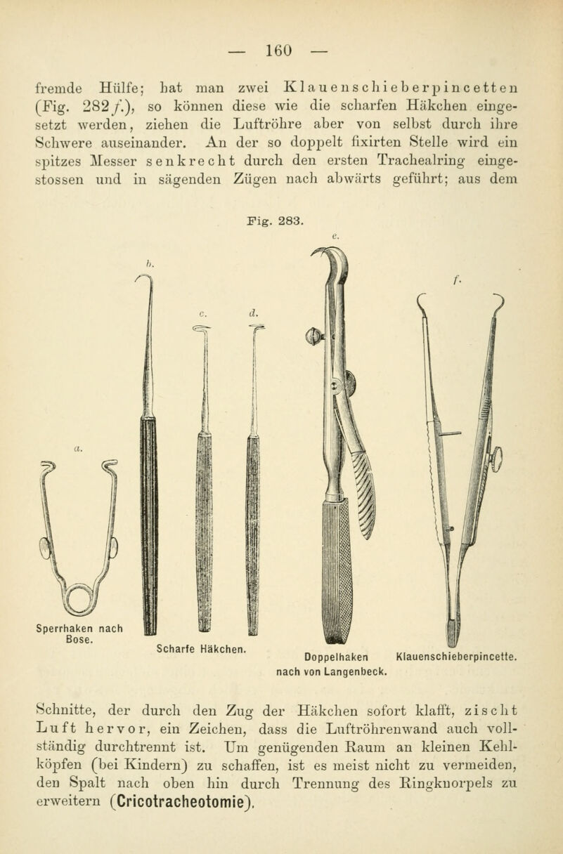 fremde Hülfe; hat man zwei Klauen sc hieberpincetten (Fig. 282 /.), so können diese wie die scharfen Häkchen einge- setzt werden, ziehen die Luftröhre aber von selbst durch ihre Schwere auseinander. An der so dopjDelt fixirten Stelle wird ein spitzes j\Iesser senkrecht durch den ersten Trachealring einge- stossen und in sägenden Zügen nach abwärts geführt; aus dem Fig. 283. Sperrhaken nach Böse. d. Scharfe Häkchen. Doppelhaken Klauenschieberpincette. nach von Langenbeck. Schnitte, der durch den Zug der Häkchen sofort klafft, zischt Luft hervor, ein Zeichen, dass die Luftröhrenwand auch voll- ständig durchtrennt ist. Um genügenden Raum an kleinen Kehl- köpfen (bei Kindern) zu schaffen, ist es meist nicht zu vermeiden, den Spalt nach oben hin durch Trennung des E-ingkuorpels zu erweitern (Cricotracheotomie).