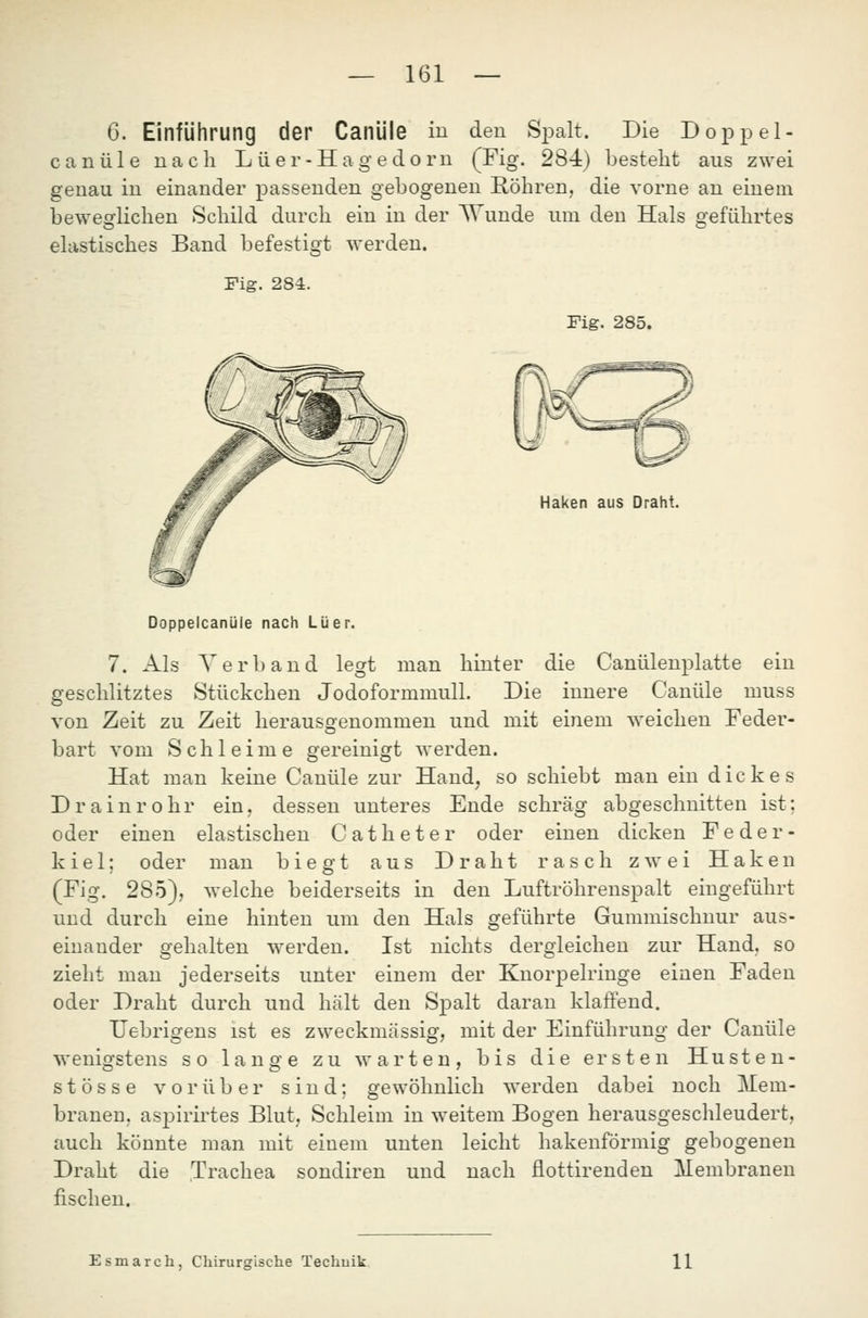 6. Einführung der Canüle in den Spalt. Die Doppel- c a n ü 1 e nach L ii e r - H a g e d o rn (Fig. 284) besteht aus zwei genau in einander passenden gebogenen Röhren, die vorne an einem beweglichen Schild durch ein in der Wunde um den Hals geführtes elastisches Band befestigt werden. Fig. 284. Fig. 285. Haken aus Draht. DoppelcanUle nach Lüer. 7. Als Verband legt man hinter die Canülenplatte ein geschlitztes Stückchen Jodoformmull. Die innere Canüle muss von Zeit zu Zeit herausgenommen und mit einem weichen Feder- bart vom Schleime gereinigt werden. Hat man keine Canüle zur Hand, so schiebt man ein dickes Drain röhr ein, dessen unteres Ende schräg abgeschnitten ist; oder einen elastischen Catheter oder einen dicken Feder- kiel; oder man biegt aus Draht rasch zwei Haken (Fig. 285), welche beiderseits in den Luftröhrenspalt eingeführt und durch eine hinten um den Hals geführte Gummischnur aus- ist nichts dergleichen zur Hand, so einem der Knorpelringe einen Faden den Spalt daran klaffend. TJebrigens ist es zweckmässig, mit der Einführung der Canüle wenigstens so lange zu warten, bis die ersten Husten- stösse vorüber sind; gewöhnlich werden dabei noch Mem- braneu, aspirirtes Blut, Schleim in weitem Bogen herausgeschleudert, auch könnte man mit einem unten leicht hakenförmig gebogenen Draht die Trachea sondiren und nach flottirenden Membranen fischen. einander gehalten werden, zieht man jederseits unter oder Draht durch und hält Esmarch, Chirurgische Techuik. 11