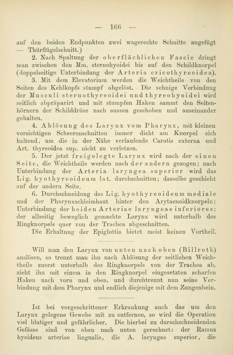 auf den heiden Endpunkten zwei wagerechte Schnitte angefügt — Thürflügelschnitt.) 2. Nach Spaltung der oberflächlichen Fascie dringt man zwischen den Mm. sternohyoidei bis auf den Schildknorj^el (doppelseitige Unterbindung der Arteria cricothyreoidea). 3. Mit dem Elevatorium werden die Weichtheile von den Seiten des Kehlkoj)fs stumpf abgelöst. Die sehnige Verbindung der Musculi sternothyreoidei undthyreoliyoidei wird seitlich abpräparirt und mit stumpfen Haken sammt den Seiten- hörnern der Schilddrüse nach aussen geschoben und auseinander gehalten. 4. Ablösung des Larynx vom Pharynx, mit kleinen vorsichtigen Scheerenschnitten immer dicht am Knorpel sich haltend, um die in der Nähe verlaufende Carotis externa und Art. thyreoidea sup. nicht zu verletzen. 5. Der jetzt freigelegte Larynx wird nach der einen Seite, die AYeichtheile werden nach der andern gezogen; nach Unterbindung der Arteria laryngea suj)erior wird das Lig. hy o thy r eoid eum lat. durchschnitten; dasselbe geschieht auf der andern Seite. 6. Durchschneidung des Lig. h y o t h y r e o i d e u m mediale und der Pharynxschleimhaut hinter den Arytaenoidknorpeln; Unterbindung der beiden Arteriae laryngeae inferiores; der allseitig beweglich gemachte Larynx wird unterhalb des Ringknorpels cjuer von der Trachea abgeschnitten. Die Erhaltung der Epigiottis bietet meist keinen Yortheil. Will man den Larynx von unten nach oben (Billroth) auslösen, so trennt man ihn nach Ablösung der seitlichen Weich- theile zuerst unterhalb des Pingknorpels von der Trachea ab, zieht ihn mit einem in den Ringknorpel eingesetzten scharfen Haken nach vorn und oben, und durchtrennt nun seine Ver- bindung mit dem Pharynx und endlich diejenige mit dem Zungenbein. Ist bei vorgeschrittener Erkrankung auch das um den Larynx gelegene Gewebe mit zu entfernen, so wird die Operation viel blutiger und gefährlicher. Die hierbei zu durschschneidenden Gefässe sind von oben nach unten gerechnet: der Ramus hyoideus arteriae lingualis, die A. laryngea superior, die