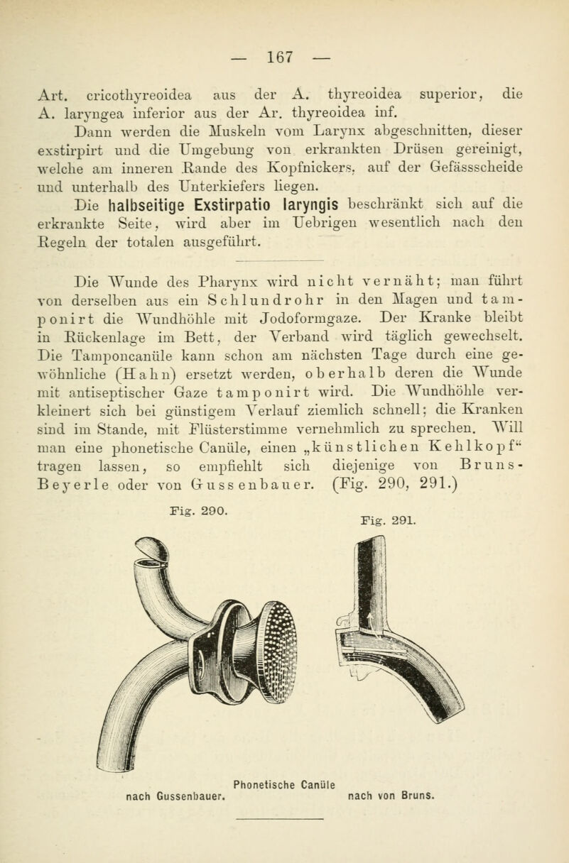 Art. cricotliyreoidea aus der A. tliyreoidea superior, die A. laryngea inferior aus der Ar. thyreoidea inf. Dann werden die Muskeln vom Larynx abgeschnitten, dieser exstirpirt und die Umgebung von erkrankten Drüsen gereinigt, welclie am inneren .Rande des Kopfnickers, auf der Gefässscheide und unterhalb des Unterkiefers liegen. Die halbseitige Exstirpatio laryngis beschränkt sich auf die erkrankte Seite, wird aber im Uebrigen wesentlich nach den Kegeln der totalen ausgeführt. Die Wunde des Pharynx wird nicht vernäht; man führt von derselben aus ein Schlundrohr in den Magen und tam- ponirt die Wundhöhle mit Jodoformgaze. Der Kranke bleibt in Eückenlage im Bett, der Verband wird täglich gewechselt. Die Tamponcanüle kann schon am nächsten Tage durch eine ge- wöhnliche (Hahn) ersetzt werden, oberhalb deren die Wunde mit antiseptischer Gaze tamponirt wird. Die Wundhöhle ver- kleinert sich bei günstigem Verlauf ziemlich schnell: die Kranken sind im Stande, mit I'lüsterstimme vernehmlich zu sprechen. Will man eine phonetische Canüle, einen „kün s tlichen Kehlkopf tragen lassen, so empfiehlt sich diejenige von Bruns- Beyerle oder von Gussenbauer. (Fig. 290, 291.) Fig. 290. Fig. 291. nach Gussenbauer. Phonetische Canüle nach von Bruns.