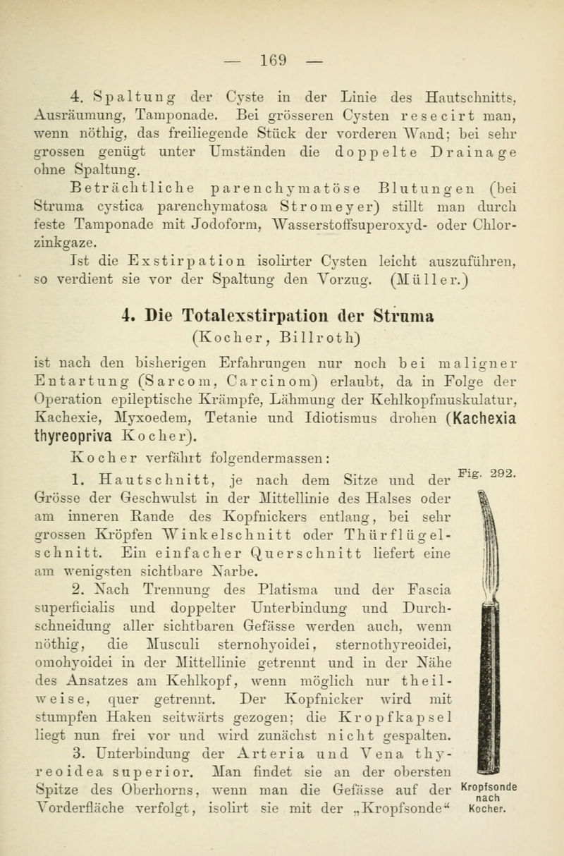 4. Spaltung der Cyste in der Linie des Hautschnitts, Ausräumung, Tamponade. Bei grösseren Cysten resecirt man, wenn nöthig, das freiliegende Stück der vorderen Wand; bei sehr grossen genügt unter Umständen die doppelte Drainage ohne Spaltung. Beträchtliche parenchymatöse Blutungen (bei Struma cystica parenchymatosa Stromeyer) stillt man durch feste Tamponade mit Jodoform, Wasserstoffsuperoxyd- oder Chlor- zinkgaze. Ist die Exstirpation isolirter Cysten leicht auszuführen, so verdient sie vor der Spaltung den Vorzug. (ITüller.) 4. Die Totalexstirpatioii der Struma (Kocher, Billroth) ist nach den bisherigen Erfahrungen nur noch bei maligner Entartung (Sarcom, Carcinom) erlaubt, da in Folge der Operation epileptische Krämpfe, Lähmung der Kehlkopfmuskulatur, Kachexie, Myxoedem, Tetanie und Idiotismus drohen (Kachexia thyreopriva Kocher). Kocher verfährt folgendermassen: 1. Hautschnitt, je nach dem Sitze und der ^^' Grösse der Geschwulst in der Mittellinie des Halses oder am inneren Rande des Kopfnickers entlang, bei sehr grossen Kröpfen Winkelschnitt oder Thürflügel- schnitt. Ein einfacher Querschnitt liefert eine am wenigsten sichtbare Xarbe. 2. Xach Trennung des Platisma und der Fascia superficialis und doppelter Unterbindung und Durch- schneidung aller sichtbaren Gefässe werden auch, wenn nöthig, die Musculi sternohyoidei, sternothyreoidei, omohyoidei in der Mittellinie getrennt und in der Nähe des Ansatzes am Kehlkopf, wenn möglich nur t h e i 1 - weise, quer getrennt. Der Kopfnicker wird mit stumpfen Haken seitwärts gezogen; die Kropfkaj^sel liegt nun frei vor und wird zunächst nicht gespalten. 3. Unterbindung der Arteria und Vena thy- reo i d e a s u j) e r i 0 r. Man findet sie an der obersten Spitze des Oberhorns, wenn man die Gefässe auf der Kropfsonde .... nach Vorderfläche verfolgt, isolirt sie mit der .,Kropfsonde Kocher.