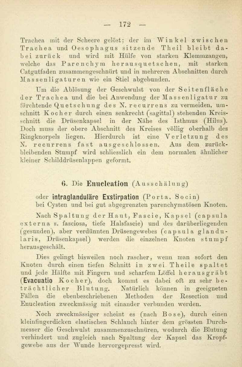 Trachea mit der Scheere gelöst; der im Winkel z w i s c li e n Trachea und Oesophagus sitzende Theil bleibt da- bei zurück und wird mit Hülfe von starken Klemmzangen, welche das Parenchym herausquetschen, mit starken Catgutfaden zusammengeschnürt und in mehreren Abschnitten durch Massenligaturen wie ein Stiel abgebunden. Um die Ablösung der Geschwulst von der Seitenfläche der Trachea und die bei Anwendung der Ma s s enligatur zu tu rchtende Quetschung des N. recurrens zu vermeiden, um - schnitt Kocher durch einen senkrecht (sagittal) stehenden Kreis- schnitt die Drüsenkapsel in der Nähe des Isthmus (Hilus). Doch muss der obere Abschnitt des Kreises völlig oberhalb des E^ingknorpels liegen. Hierdurch ist eine Verletzung des X. recurrens fast ausgeschlossen. Aus dem zurück- bleibenden Stumpf wird schliesslich ein dem normalen ähnlicher kleiner Schilddrüsenlappen geformt. 6. Die Enucleation (Ausschälung) oder intraglanduläre Exstirpation (Porta, So ein) bei Cysten und bei gut abgegrenzten parenchymatösen Knoten. Nach Spaltung der Haut, Fascie, Kapsel (capsula externa s. fasciosa, tiefe Halsfascie) und des darüberliegenden (gesunden), aber verdünnten Drüsengewebes (capsula glandu- laris, Drüsenkapsel) werden die einzelnen Knoten stumpf herausgeschält. Dies gelingt bisweilen noch rascher, wenn man sofort den Knoten durch einen tiefen Schnitt in zwei Theile spaltet und jede Hälfte mit Fingern und scharfem Löffel herausgräbt (Evacuatio Kocher), doch kommt es dabei oft zu sehr be- trächtlicher Blutung. Natürlich können in geeigneten Fällen die ebenbeschriebenen Methoden der Resection und Enucleation zweckmässig mit einander verbunden werden. Noch zweckmässiger scheint es (nach Böse), durch einen kleinfingerdicken elastischen Schlauch hinter dem grössten Durch- messer die Geschwulst zusammenzuschnüren, wodurch die Blutung verhindert und zugleich nach Spaltung der Kapsel das Kropf- gewebe aus der Wunde hervorgepresst wird.