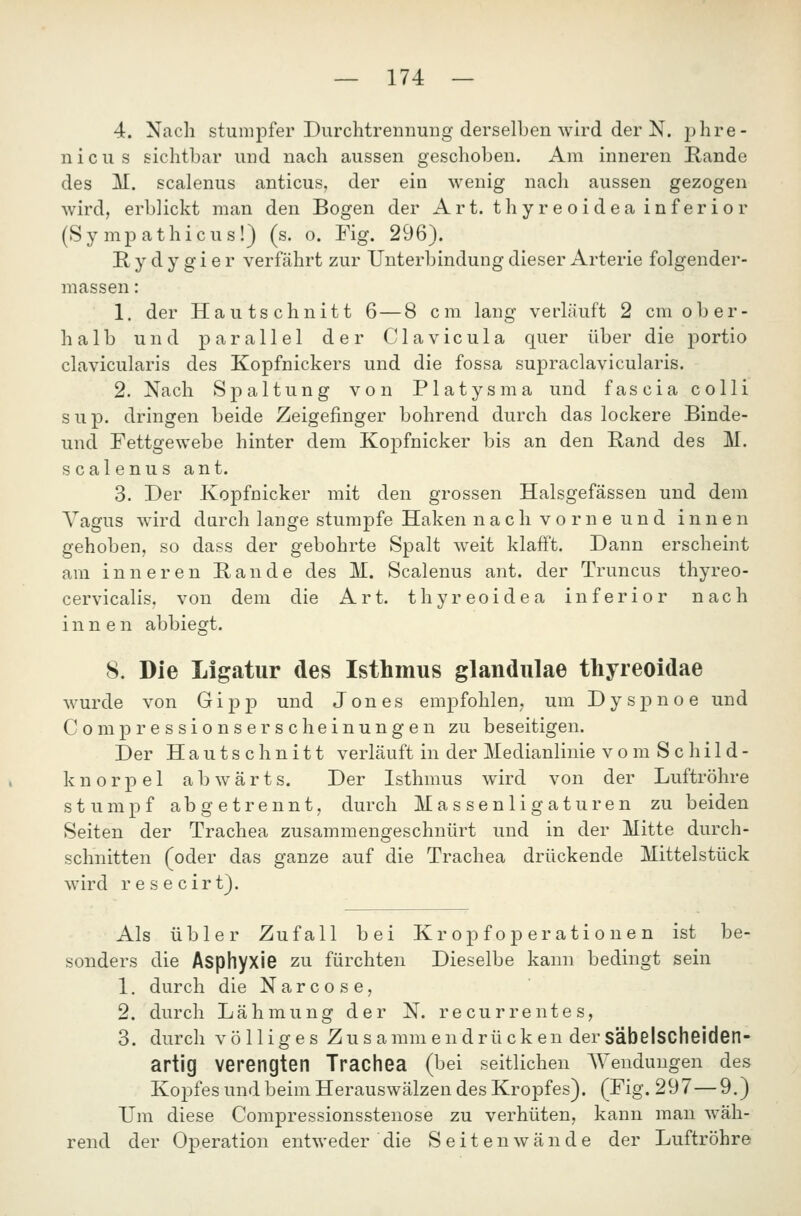 4. Nach stumpfer Durchtrennung derselben wird der N. phre- nicus sichtbar und nach aussen geschoben. Am inneren Rande des M. scalenus anticus, der ein wenig nach aussen gezogen wird, erblickt man den Bogen der Art. thyreoidea inferior (Sympathicus!) (s. o. Fig. 296). Hydygier verfährt zur Unterbindung dieser Arterie folgender- massen: 1. der Hautschnitt 6—8 cm lang verläuft 2 cm ober- halb und parallel der C1 a v i c u 1 a quer über die portio clavicularis des Kopfnickers und die fossa supraclavicularis. 2. Nach Sj)altung von Platysma und fascia colli sup. dringen beide Zeigefinger bohrend durch das lockere Binde- und Fettgewebe hinter dem Koj^fnicker bis an den Band des M. scalenus ant. 3. Der Kopfnicker mit den grossen Halsgefässen und dem Vagus wird durch lange stumpfe Haken nach vorne und innen gehoben, so dass der gebohrte Spalt weit klafft. Dann erscheint am inneren Bande des M. Scalenus ant. der Truncus thyreo- cervicalis. von dem die Art. thyreoidea inferior nach innen abbiegt. 8. Die Ligatur des Isthmus glandulae thyreoidae wurde von G i p p und Jones empfohlen, um Dyspnoe und Comp ressionser seh einungen zu beseitigen. Der Hautschnitt verläuft in der Medianlinie vomSchild- k n 0 r p e 1 abwärts. Der Isthmus wird von der Luftröhre stumpf abgetrennt, durch Massenligaturen zu beiden Seiten der Trachea zusammengeschnürt und in der Mitte durch- schnitten (oder das ganze auf die Trachea drückende Mittelstück wird resecirt). Als übler Zufall bei Kr opf op er ati o ne n ist be- sonders die Asphyxie zu fürchten Dieselbe kann bedingt sein 1. durch die N a r c o s e, 2. durch Lähmung der N. recurrentes, 3. durch völliges Zus amm endrü cken der säbelscheiden- artig verengten Trachea (bei seitlichen AYeuduugen des Kopfes und beim Herauswälzen des Kropfes). (Fig. 297—9.) Um diese Compressionsstenose zu verhüten, kann man wäh- rend der Operation entweder die Seiten wände der Luftröhre