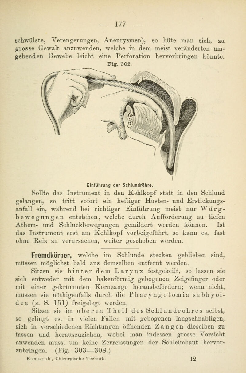 schwülste, Verengerungen, Aneurysmen), so liüte man sich, zu grosse Gewalt anzuwenden, welche in dem meist veränderten um- gebenden Gewebe leicht eine Perforation hervorbringen könnte. Fig. 302. Einführung der Schlundr'öhre. Sollte das Instrument in den Kehlkopf statt in den Schlund gelangen, so tritt sofort ein heftiger Husten- und Erstickungs- anfall ein, während bei richtiger Einführung meist nur Würg- bewegungen entstehen, welche durch Aufforderung zu tiefen Athem- und Schluckbewegungen gemildert werden können. Ist das Instrument erst am Kehlkopf vorbeigeführt, so kann es, fast ohne Reiz zu verursachen, weiter geschoben werden. im Schlünde stecken geblieben sind, Fremdkörper, welche müssen möglichst bald aus demselben entfernt werden. Sitzen sie hinter dem Larynx festgekeilt, so lassen sie sich entweder mit dem hakenförmig gebogenen Zeigefinger oder mit einer gekrümmten Kornzange herausbefördern; wenn nicht, müssen sie nöthigenfalls durch die Pharyngotomia subhyoi- dea (s. S. 151J freigelegt werden, Sitzen sie im oberen Theil de s Schlundrohres selbst, so gelingt es, in vielen Fällen mit gebogenen langschnabligen, sich in verschiedenen Richtungen öffnenden Zangen dieselben zu fassen und herauszuziehen, wobei man indessen grosse Vorsicht anwenden muss, um keine Zerreissungen der Schleimhaut hervor- (Fig. 303—308.) zubringen. Esmarch, Chirurgische Technik. 12