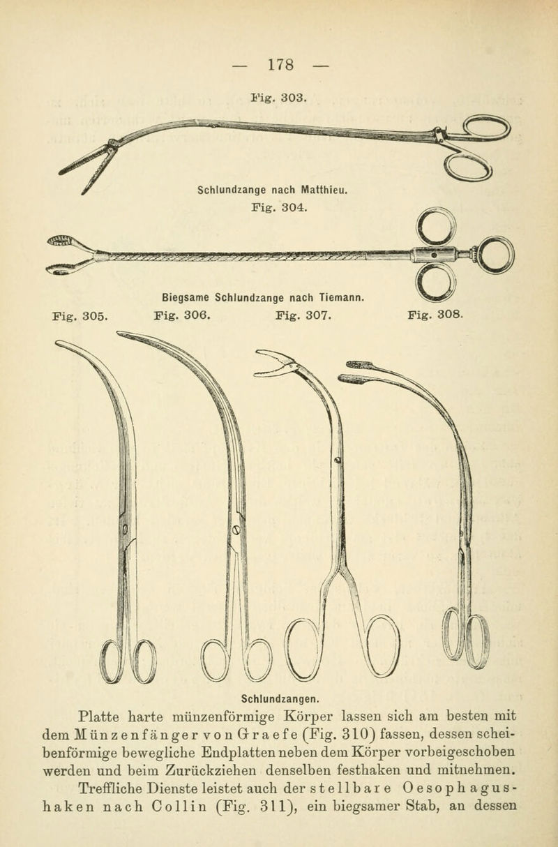 Schlundzange nach Matthieu Fig. 304. ^UJJLVJJ.^-.^^JJit J-.U-J J^UA^ Fig. 305. Biegsame Schiundzange nach Tiemann Fig. 306. Fig. 307. Fig. 308. Schlundzangen. Platte harte münzenförmige Körper lassen sich am besten mit dem Münzenfänger von Graefe (Fig. 310) fassen, dessen schei- benförmige bewegliche Endplatten neben dem Körper vorbeigeschoben werden und beim Zurückziehen denselben festhaken und mitnehmen. Trefiliche Dienste leistet auch der stellbare Oesophagus- haken nach Collin (Fig. 311), ein biegsamer Stab, an dessen