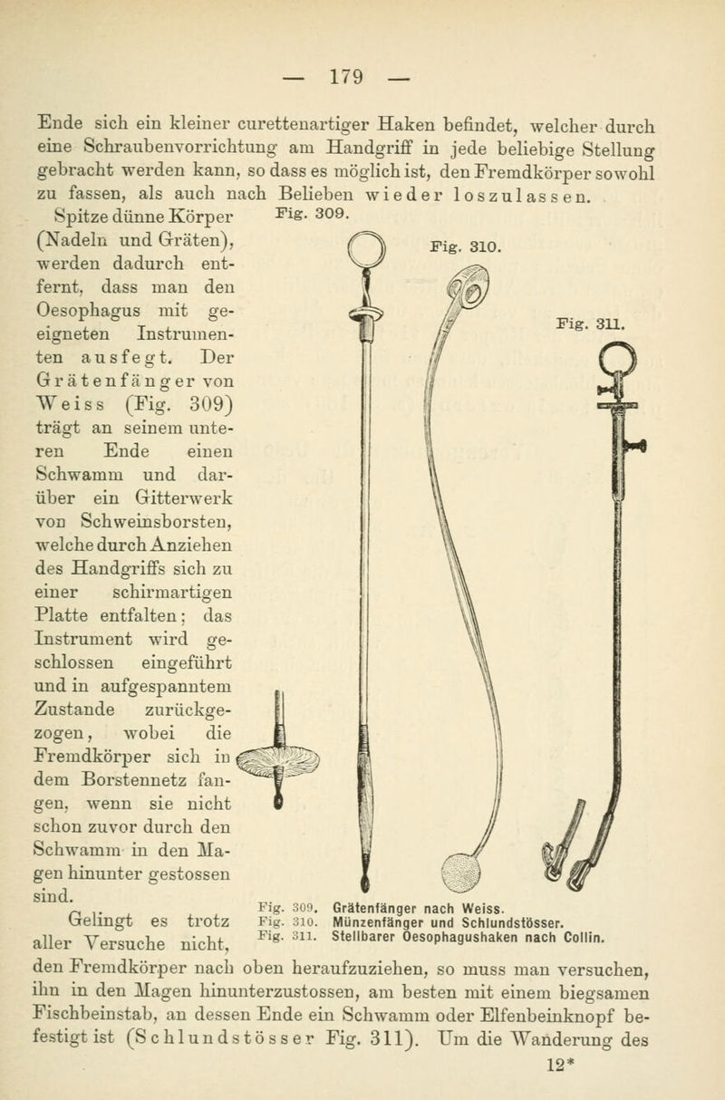 Fig. 309. Fig. 310. Fig. 3U. Ende sich ein kleiner curettenartiger Haken befindet, welcher durch eine Schraubenvorrichtung am Handgriff in jede beliebige Stellung gebracht werden kann, sodass es möglich ist, den Fremdkörper sowohl zu fassen, als auch nach Belieben wieder loszulassen. Spitze dünne Körper (Nadeln und Grräten), werden dadurch ent- fernt, dass man den Oesophagus mit ge- eigneten Instrumen- ten ausfegt. Der Grätenfänger von Weiss (Fig. 309) trägt an seinem unte- ren Ende einen Schwamm und dar- über ein Gritterwerk von Schweinsborsten, w^elche durch Anziehen des Handgriffs sich zu einer schirmartigen Platte entfalten; das Instrument wird ge- schlossen eingeführt und in aufgespanntem Zustande , wobei zurückge- zogen, wobei die Fremdkörper sich in dem Borstennetz fan- gen, wenn sie nicht schon zuvor durch den Schwamm in den Ma- gen hinunter gestossen sind. Gelingt es trotz aller Versuche nicht, den Fremdkörper nach oben heraufzuziehen, so muss man versuchen, ihn in den klagen hinunterzustossen, am besten mit einem biegsamen Fischbeinstab, an dessen Ende ein Schwamm oder Elfenbeinknopf be- festigt ist (Schlundstösser Fig. 311). Um die Wanderung des 12* Fig. 309. Fig. 310. Fig. 311. Grätenfänger nach Weiss. Münzenfänger und Schlundstösser. Stellbarer Oesophagushaken nach Collin.