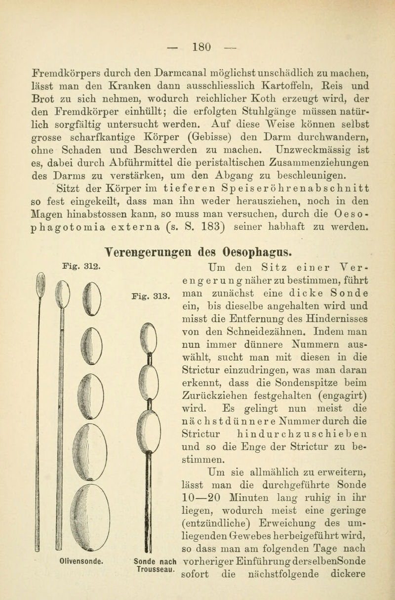 Fremdkörpers durch den Darmcanal möglichst unschädlich zu machen, lässt man den Kranken dann ausschliesslich Kartofifeln, E-eis und Brot zu sich nehmen, wodurch reichlicher Koth erzeugt wird, der den Fremdkörper einhüllt; die erfolgten Stuhlgänge müssen natür- lich sorgfältig untersucht werden. Auf diese Weise können selbst grosse scharfkantige Körper (Gebisse) den Darm durchwandern, ohne Schaden und Beschwerden zu machen. Unzweckmässig ist es, dabei durch Abführmittel die peristaltischen Zusammenziehungen des Darms zu verstärken, um den Abgang zu beschleunigen. Sitzt der Körper im tieferen Speiseröhrenabschnitt so fest eingekeilt, dass man ihn weder herausziehen, noch in den Magen hinabstossen kann, so muss man versuchen, durch die 0 e s o - phagotomia externa (s. S. 183} seiner habhaft zu werden. Yerengerungen des Oesophagus. Fig. 312. Fig. 313. Um den Sitz einer Ver- engerung näher zu bestimmen, führt man zunächst eine dicke Sonde bis dieselbe angehalten wird und ein, Olivensonde. misst die Entfernung des Hindernisses von den Schneidezähnen. Indem man nun immer dünnere Nummern aus- wählt, sucht man mit diesen in die Strictur einzudringen, was man daran erkennt, dass die Sondenspitze beim Zurückziehen festgehalten (engagirt) wird. Es gelingt nun meist die nächstdünnere Nummer durch die Strictur hindurchzuschieben und so die Enge der Strictur zu be- stimmen. Um sie allmählich zu erweitern, lässt man die durchgeführte Sonde 10—20 Minuten lang ruhig in ihr liegen, wodurch meist eine geringe (entzündliche) Erweichung des um- liegenden Grewebes herbeigeführt wird, so dass man am folgenden Tage nach Sonde nach vorheriger Einführung derselbenSonde sofort die nächstfolgende dickere Trousseau.