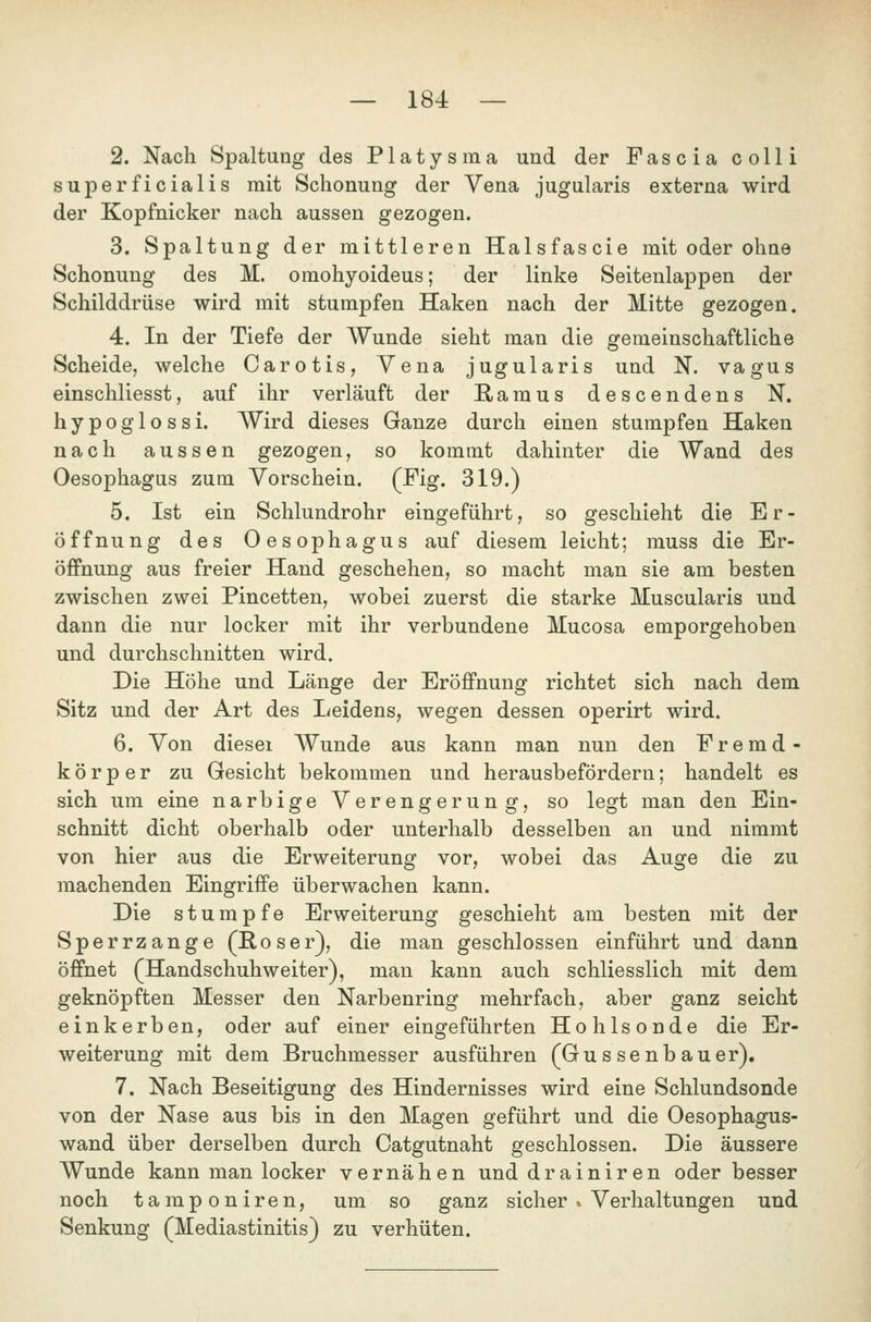 2. Nach Spaltung des Platysma und der Fascia colli superficialis mit Schonung der Vena jugularis externa wird der Kopfnicker nach aussen gezogen. 3. Spaltung der mittleren Halsfascie mit oder ohne Schonung des M. omohyoideus; der linke Seitenlappen der Schilddrüse wird mit stumpfen Haken nach der Mitte gezogen. 4:, In der Tiefe der Wunde sieht man die gemeinschaftliche Scheide, welche Carotis, Vena jugularis und N. vagus einschliesst, auf ihr verläuft der Ramus descendens N. hypoglossi. Wird dieses Ganze durch einen stumpfen Haken nach aussen gezogen, so kommt dahinter die Wand des Oesophagus zum Vorschein. (Fig. 319.) 5. Ist ein Schlundrohr eingeführt, so geschieht die Er- öffnung des Oesophagus auf diesem leicht; muss die Er- öffnung aus freier Hand geschehen, so macht man sie am besten zwischen zwei Pincetten, wobei zuerst die starke Muscularis und dann die nur locker mit ihr verbundene Mucosa emporgehoben und durchschnitten wird. Die Höhe und Länge der Eröffnung richtet sich nach dem Sitz und der Art des Leidens, wegen dessen operirt wird. 6. Von diesei Wunde aus kann man nun den Fremd- körper zu Gesicht bekommen und herausbefördern; handelt es sich um eine narbige Verengerung, so legt man den Ein- schnitt dicht oberhalb oder unterhalb desselben an und nimmt von hier aus die Erweiterung vor, wobei das Auge die zu machenden Eingriffe überwachen kann. Die stumpfe Erweiterung geschieht am besten mit der Sperrzange (Roser), die man geschlossen einführt und dann öffnet (Handschuhweiter), man kann auch schliesslich mit dem geknöpften Messer den Narbenring mehrfach, aber ganz seicht einkerben, oder auf einer eingeführten Hohlsonde die Er- weiterung mit dem Bruchmesser ausführen (Güssen bau er), 7. Nach Beseitigung des Hindernisses wird eine Schlundsonde von der Nase aus bis in den Magen geführt und die Oesophagus- wand über derselben durch Catgutnaht geschlossen. Die äussere Wunde kann man locker vernähen und drainiren oder besser noch tamponiren, um so ganz sicher » Verhaltungen und Senkung (Mediastinitis) zu verhüten.