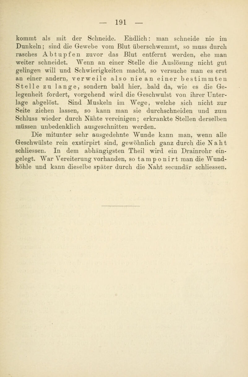 kommt als mit der Schneide. Eiidlich: man schneide nie im Dunkeln; sind die Gewebe vom Blut überschwemmt, so muss durch rasches Abtupfen zuvor das Blut entfernt werden, ehe man weiter schneidet. Wenn an einer Stelle die Auslösung nicht gut gelingen will und Schwierigkeiten macht, so versuche man es erst an einer andern, verweile also nie an einer bestimmten Stelle zu lange, sondern bald hier, bald da, wie es die Ge- legenheit fordert, vorgehend wird die Geschwulst von ihrer Unter- lage abgelöst. Sind Muskeln im Wege, welche sich nicht zur Seite ziehen lassen, so kann man sie durchschneiden und zum Schluss wieder durch Nähte vereinigen; erkrankte Stellen derselben müssen unbedenklich ausgeschnitten werden. Die mitunter sehr ausgedehnte Wunde kann man, wenn alle Geschwülste rein exstirpirt sind, gewöhnlich ganz durch die Naht schliessen. In dem abhängigsten Theil wird ein Drainrohr ein- gelegt. War Vereiterung vorhanden, so tamponirt man die Wund- höhle und kann dieselbe später durch die Naht secundär schliessen.