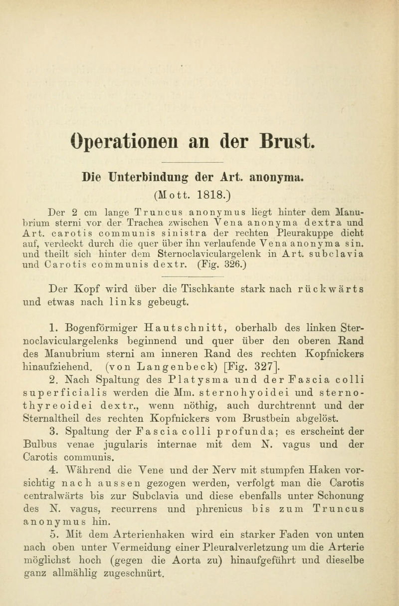 Operationen an der Brust. Die Unterbindung der Art. anonyma. (Mott. 1818.) Der 2 cm lange Truncus anonymus liegt hinter dem Manu- brium sterni vor der Trachea zwischen Vena anonyma dextra und Art. carotis communis sinistra der rechten Pleurakuppe dicht auf, verdeckt durch die quer über ihn verlaufende Vena anonyma sin. und theilt sich hinter dem Sternoclaviculargelenk in Art. subclavia und Carotis communis dextr. (Fig. 326.) Der Kopf wird über die Tischkante stark nach rückwärts und etwas nach links gebeugt. 1. Bogenförmiger Hautschnitt, oberhalb des linken Ster- noclaviculargelenks beginnend und quer über den oberen Kand des Manubrium sterni am inneren Kand des rechten Kopfnickers hinaufziehend, (von Langenbeck) [Fig. 327]. 2. Nach Spaltung des Platysma und der Fascia colli superficialis werden die Mm. sternohyoidei und sterno- thyreoidei dextr., wenn nöthig, auch durchtrennt und der Sternaltheil des rechten Kopfnickers vom Brustbein abgelöst. 3. Spaltung der Fascia colli profunda; es erscheint der Bulbus venae jugularis internae mit dem N. vagus und der Carotis communis. 4. Während die Vene und der Nerv mit stumpfen Haken vor- sichtig nach aussen gezogen werden, verfolgt man die Carotis centralwärts bis zur Subclavia und diese ebenfalls unter Schonung des N. vagus, recurrens und phrenicus bis zum Truncus anonymus hin. 5. Mit dem Arterienhaken wird ein starker Faden von unten nach oben unter Vermeidung einer Pleuralverletzung um die Arterie möglichst hoch (gegen die Aorta zu) hinaufgeführt und dieselbe ganz allmählig zugeschnürt.