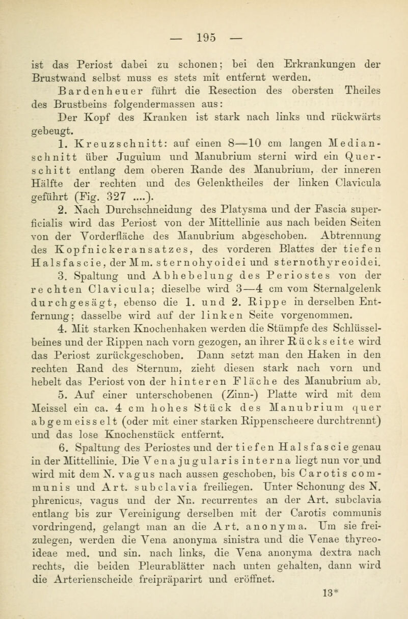 ist das Periost dabei zu schonen; bei den Erkrankungen der Brustwand selbst muss es stets mit entfernt werden. Bardenheuer führt die Resection des obersten Theiles des Brustbeins folgendermassen aus: Der Kopf des Kranken ist stark nach links und rückwärts gebeugt. 1. Kreuzschnitt: auf einen 8—10 cm langen Median- schnitt über Juguium und Manubrium sterni wird ein Quer- s c h i 11 entlang dem oberen Bande des Manubrium, der inneren Hälfte der rechten und des Gelenktheiles der linken Clavicula geführt (Fig. 327 ....). 2. Nach Durchschneidung des Platysma und der Fascia super- ficialis wird das Periost von der MitteUinie aus nach beiden Seiten von der Yorderfläche des Manubrium abgeschoben. Abtrennung des Kopfnickeransatzes, des vorderen Blattes der tiefen Halsfascie, derMm. sternohyoidei und sternothyreoidei. 3. Spaltung und Abhebelung des Periostes von der rechten Clavicula; dieselbe wird 3—4 cm vom Sternalgelenk durchgesägt, ebenso die 1. und 2. Bippe in derselben Ent- fernung; dasselbe wird auf der linken Seite vorgenommen. 4. Mit starken Knoclienhaken werden die Stümpfe des Schlüssel- beines und der Bippen nach vorn gezogen, an ihrer Bückseite wird das Periost zurückgeschoben. Dann setzt man den Haken in den rechten Band des Sternum, zieht diesen stark nach vorn und hebelt das Periost von der hinteren Fläche des Manubrium ab. 5. Auf einer unterschobenen (Zinn-) Platte wii'd mit dem Meissel ein ca. 4 cm hohes Stück des Manubrium quer abgemeisselt (oder mit einer starken Bippenscheere durchtrennt) und das lose Knochenstück entfernt. 6. Spaltung des Periostes und der tiefen Hai s fas cie genau in der Mittellinie. Die Venajugularisinterna liegt nun vor und wird mit dem X. vagus nach aussen geschoben, bis Carotis com- munis und Art. subclavia freiliegen. Unter Schonung des N. phrenicus, vagus und der Nn. recurrentes an der Art. subclavia entlang bis zur Vereinigung derselben mit der Carotis communis vordringend, gelangt man an die Art. anonyma. TJm sie frei- zulegen, werden die Vena anonyma sinistra und die Venae thyreo- ideae med. und sin. nach links, die Vena anonyma dextra nach rechts, die beiden Pleurablätter nach unten gehalten, dann wird die Arterienscheide freipräparirt und eröffnet. 13*