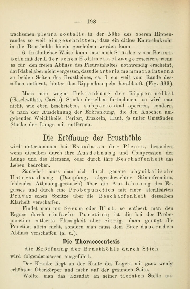 wachsenen pleura costalis in der Nähe des oberen E-ipf)en- randes so weit eingeschnitten, dass ein dickes Kautschukrohr in die Brusthöhle hinein geschoben werden kann. 6. In ähnlicher Weise kann man auch Stücke v om Brust- bein mit der Lüer'schenHohlmeisselzange reseciren, wenn es für den freien Abfluss des Pleurainhaltes nothwendig erscheint, darf dabeiabernichtvergessen, dass die arteria mammaria intern a zu beiden Seiten des Brustbeines, ca. 1 cm weit vom Rande des- selben entfernt, hinter den ßippenknorpeln herabläuft (Fig. 333). Muss man wegen Erkrankung der Rippen selbst (Geschwülste, Caries) Stücke derselben fortnehmen, so wird man nicht, wie eben beschrieben, subperiostal operiren, sondern, je nach der Ausdehnung der Erkrankung, die den Knochen um- gebenden Weichtheile, Periost, Muskeln, Haut, ja unter Umständen Stücke der Lunge mit entfernen. Die Eröffnung der Brusthöhle wird unternommen bei Exsudaten der Pleura, besonders wenn dieselben durch ihre Ausdehnung und Compression der Lunge und des Herzens, oder durch ihre Beschaffenheit das Leben bedrohen. Zunächst muss man sich durch genaue physikalische Untersuchung (Dämpfung, abgeschwächter Stimmfremitus, fehlendes Athmungsgeräusch^ über die Ausdehnung des Er- gusses und durch eine Probepunction mit einer sterilisirten Pravaz'sehen Spritze über die Beschaffenheit desselben Klarheit verschaffen. Findet man nur S e r u m oder Blut, so entleert man den Erguss durch einfache Punction; ist die bei der Probe- punction entleerte Flüssigkeit aber eitrig, dann genügt die Punction allein nicht, sondern man muss dem Eiter dauernden Abfluss verschaffen (s. u.). Die Thoracocentesis die Eröffnung der Brusthöhle durch Stich wird folgendermassen ausgeführt: Der Kranke liegt an der Kante des Lagers mit ganz wenig erhöhtem Oberkörper und mehr auf der gesunden Seite. Wollte man das Exsudat an seiner tiefsten Stelle an-