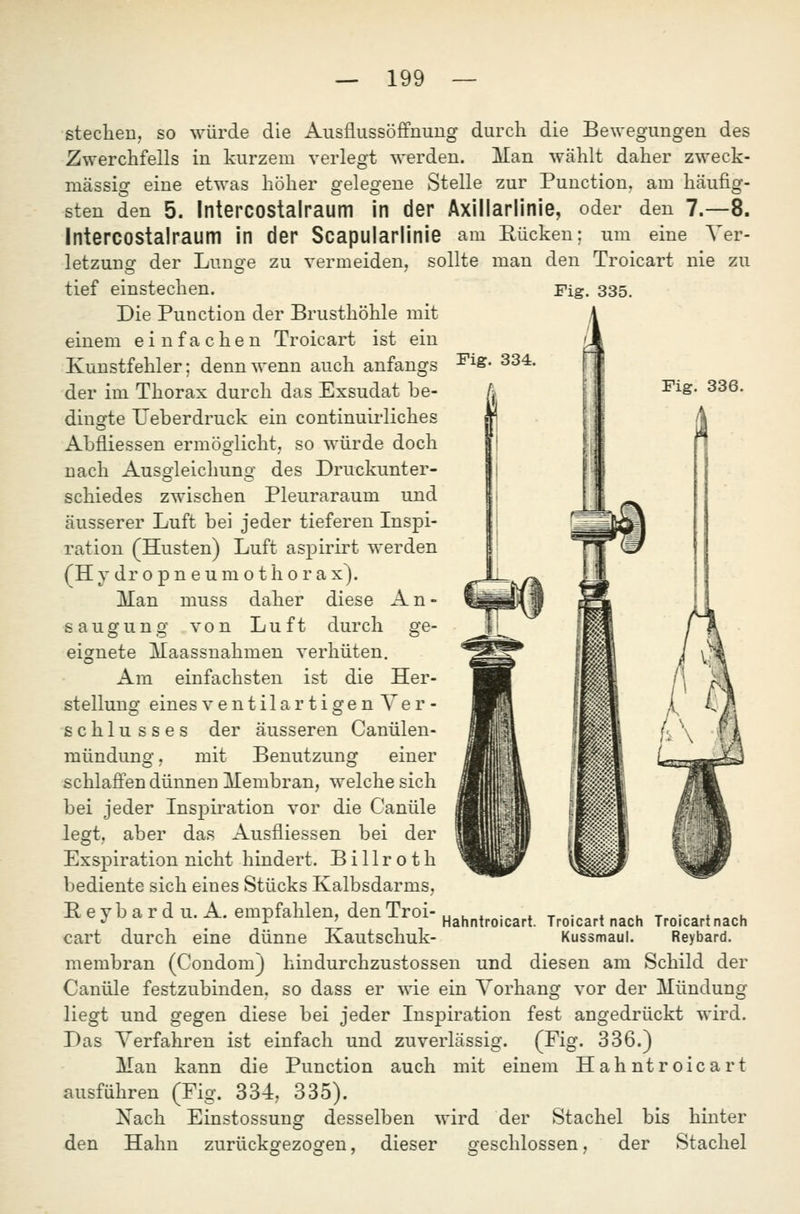 AusflussöflPnuug durch die Bewegungen des werden. Man wählt daher zweck- Stelle zur Punction. am häufig- den 7.-8. eine Yer- stechen, so würde die Zwerchfells in kurzem verlegt mässiof eine etwas höher sten den 5. Intercostalraum in der Axillarlinie, oder Intercostalraum in der Scapularlinie am Rücken; um ö'eleofene letzung der Lunge zu vermeiden, tief einstechen. Die Punction der Brusthöhle mit einem einfachen Troicart ist ein Kunstfehler; denn wenn auch anfangs der im Thorax durch das Exsudat be- dinsrte TJeberdruck ein continuirliches Abfliessen ermösflicht, so würde doch nach Ausoleichuno' des Druckunter- schiedes zwischen Pleuraraum und äusserer Luft bei jeder tieferen Inspi- ration (Husten) Luft aspirirt werden (H y dr 0 p n e u m o t h 0 r a x). Man muss daher diese A n - s a u g u n g von Luft durch ge- eignete Maassnahmen verhüten. Am einfachsten ist die Her- stellung eines ventilartigenVer- schlu sses der äusseren Canülen- sollte man den Troicart nie zu Fig. 335. Fig. 336. mündung, mit Benutzung einer schlaffen dünneu Membran, welche sich bei jeder Insj)iration vor die Canüle legt, aber das Ausfliessen bei der Exspiration nicht hindert. Billroth bediente sich eines Stücks Kalbsdarms, Beyb ard u. A. empfahlen, denTroi-u ... » t •« ♦ o«i. t «-„o ♦ .,„u •^ , ^ ' Hahntroicart. Troicart nach Troicart nach cart durch eine dünne Kautschuk- Kussmaul. Reybard. membran (Condom) hindurchzustossen und diesen am Schild der Canüle festzubinden, so dass er wie ein Vorhang vor der Mündung liegt und gegen diese bei jeder Inspiration fest angedrückt wird. Das Verfahren ist einfach und zuverlässig. (Fig. 336.) Man kann die Punction auch mit einem Hahntroicart ausführen (Fig. 334, 335). Xach Einstossung desselben wird der Stachel bis hinter den Hahn zurückgezogen, dieser geschlossen, der Stachel