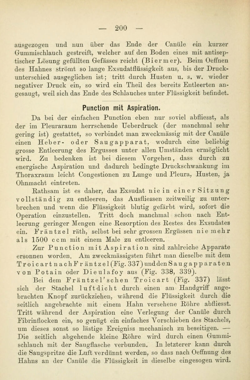 ausgezogen und nun über das Ende der Canüle ein kurzer Gummischlauch gestreift, welcher auf den Boden eines mit antisep- tischer Lösung gefüllten Gefässes reicht (Biermer). Beim Oeffnen des Hahnes strömt so lange Exsudatflüssigkeit aus, bis der Druck- unterschied ausgeglichen ist; tritt durch Husten u. s. w. wieder negativer Druck ein, so wird ein Theil des bereits Entleerten an- gesaugt, weil sich das Ende des Schlauches unter Flüssigkeit befindet. Function mit Aspiration. Da bei der einfachen Function eben nur soviel abfliesst, als der im Pleuraraum herrschende Ueberdruck (der manchmal sehr gering ist) gestattet, so verbindet man zweckmässig mit der Canüle einen Heber- oder Saugapparat, wodurch eine beliebig grosse Entleerung des Ergusses unter allen Umständen ermöglicht wird. Zu bedenken ist bei diesem Vorgehen, dass durch zu energische Aspiration und dadurch bedingte Druckschwankung im Thoraxraum leicht Congestionen zu Lunge und Pleura, Husten, ja Ohnmacht eintreten. E,athsam ist es daher, das Exsudat nie in einer Sitzung vollständig zu entleeren, das Ausfliessen zeitweilig zu unter- brechen und wenn die Flüssigkeit blutig gefärbt wird, sofort die Operation einzustellen. Tritt doch manchmal schon nach Ent- leerung geringer Mengen eine Resorption des Restes des Exsudates ein. Fräntzel räth, selbst bei sehr grossen Ergüssen nie mehr als 1500 ccm mit einem Male zu entleeren. Zur Function mit Aspiration sind zahlreiche Apparate ersonnen worden. Am zweckmässigsten führt man dieselbe mit dem TroicartnachFr äntzel(Fi.g. 337)unddenSaugapp ar at en von Potain oder Dieulafoy aus (Fig. 338, 339). Bei dem Fräntzel'schen Troicart (Fig. 337) lässt sich der Stachel luftdicht durch einen am Handgriff ange- brachten Knopf zurückziehen, während die Flüssigkeit durch die seitlich angebrachte mit einem Hahn versehene Föhre abfliesst. Tritt während der Aspiration eine Verlegung der Canüle durch Fibrinflocken ein, so genügt ein einfaches Vorschieben des Stachels, um dieses sonst so lästige Ereigniss mechanisch zu beseitigen. •— Die seitlich abgehende kleine Föhre wird durch einen Gummi- schlauch mit der Saugflasche verbunden. In letzterer kann durch die Saugspritze die Luft verdünnt werden, so dass nach Oeffnung des Hahns an der Canüle die Flüssigkeit in dieselbe eingesogen wird.