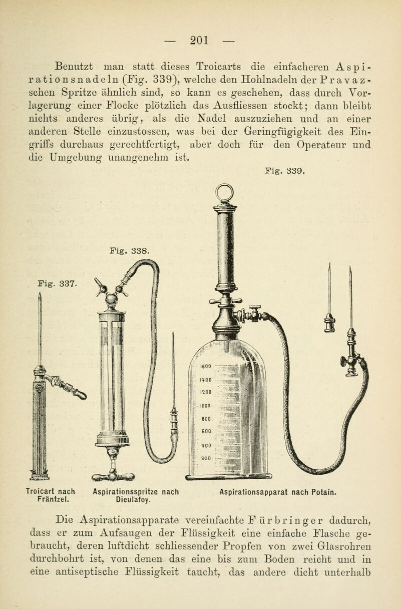 Benutzt man statt dieses Troicarts die einfacheren Aspi- rationsnadeln (Fig. 339), welche den Hohlnadeln der P r a v a z - sehen Spritze ähnlich sind, so kann es geschehen, dass durch Vor- lagerung einer Flocke plötzlich das Ausfliessen stockt; dann bleibt nichts anderes übrig, als die Nadel auszuziehen und an einer anderen Stelle einzustossen, was bei der Geringfügigkeit des Ein- griffs durchaus gerechtfertigt, aber doch für den Operateur und die Umgebung unangenehm ist. Fig. 339. Fig. 337 Troicart nach Fräntzel. Aspirationsspritze nach Dieulafoy. Aspirationsapparat nach Potain. Die Aspirationsapparate vereinfachte Fürbringer dadurch, dass er zum Aufsaugen der Flüssigkeit eine einfache Flasche ge- braucht, deren luftdicht schliessender Propfen von zwei Glasrohren durchbohrt ist, von denen das eine bis zum Boden reicht und in eine antiseptische Flüssigkeit taucht, das andere dicht unterhalb