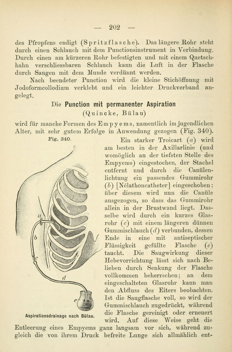 des Pfropfens endigt (Sp ritz f las che). Das längere Rohr steht durch einen Schlauch mit dem Punctionsinstrument in Verbindung. Durch einen am kürzeren Rohr befestigten und mit einem Quetsch- hahn verschliessbaren Schlauch kann die Ijuft in der Flasche durch Saugen mit dem Munde verdünnt werden. Nach beendeter Function wird die kleine Stichöfifnung mit Jodoformcollodium verklebt und ein leichter Druckverband an- gelegt. Die Function mit permanenter Aspiration (Quincke, Bülau) wird für manche Formen des Emj)yems, namentlich im jugendlichen Alter, mit sehr gutem Erfolge in Anwendung gezogen (Fig. 340). Fig. 340. Ein starker Troicart (a) wird am besten in der Axillarlinie (und womöglich an der tiefsten Stelle des Empyems) eingestochen, der Stachel entfernt und durch die Canülen- lichtung ein passendes Gummirohr (&) [Nelathoncatheter] eingeschoben; über diesem wird nun die Cauüle ausgezogen, so dass das Grummirohr allein in der Brustwand liegt. Das- selbe wird durch ein kurzes Glas- rohr (c) mit einem längeren dünnen Gummischlauch (c/) verbunden, dessen Ende in eine mit antiseptischer Flüssigkeit gefüllte Flasche (e) taucht. Die Saugwirkung dieser Hebevorrichtung lässt sich nach Be- lieben durch Senkung der Flasche vollkommen beherrschen; an dem eingeschalteten Glasrohr kann man den Abfluss des Eiters beobachten. Ist die Saugflasche voll, so wird der Gummischlauch zugedrückt, während die Flasche gereinigt oder erneuert wird. Auf diese AVeise geht die Entleerung eines Empyems ganz langsam vor sich, während zu- gleich die von ihrem Druck befreite Lunge sich allmählich ent- Aspirationsdrainage nach Bülau.