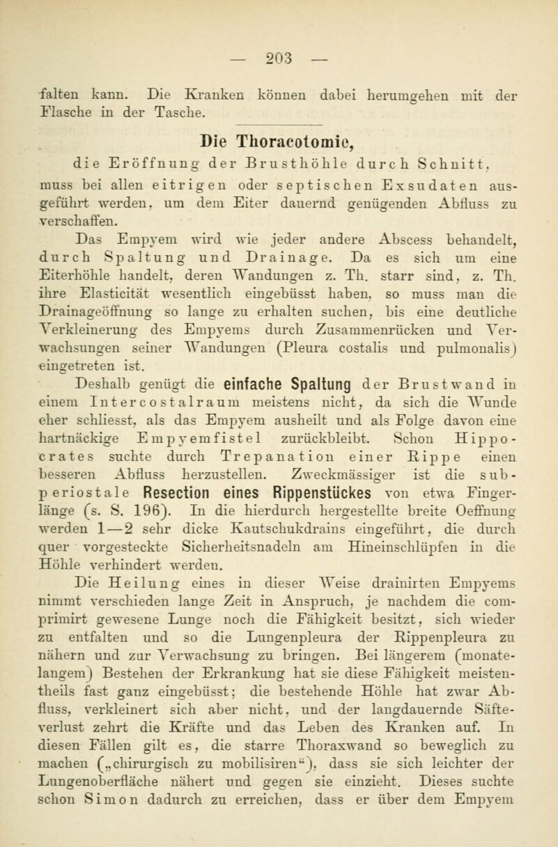 falten kaiiii. Die Kranken können dabei herumoehen mit der O Flasche in der Tasche. Die Tlioracolomie, die Eröffnung der Brusthöhle durch Schnitt. muss bei allen eitrigen oder septischen Exsudaten aus- geführt werden, um dem Eiter dauernd genügenden Abfluss zu verschaffen. Das Empyem wird wie jeder andere Abscess behandelt, durch Spaltung und Drainage. Da es sich um eine Eiterhöhle handelt,, deren ^Vandungen z. Th. starr sind, z. Th. ihre Elasticität wesentlich eingebüsst haben, so muss man die Drainageöffnung so lange zu erhalten suchen, bis eine deutliche Verkleinerung des Empyems durch Zusammenrücken und Ver- wachsungen seiner Wandungen (Pleura costalis und pulmonalisj eingetreten ist. Deshalb genügt die einfache Spaltung der Brust wand in einem Intercostalraum meistens nicht, da sich die Wunde eher schliesst, als das EmjDvem ausheilt und als Folge davon eine hartnäckige Empyemfistel zurückbleibt. Schon Hippo- crates suchte durch Trepanation einer RipjDe einen besseren Abfluss herzustellen. Zweckmässio-er ist die sub- periostale Resection eines Rippenstückes von etwa Finger- länge (s. S. 196). In die hierdurch hergestellte breite Oeffnung werden 1 — 2 sehr dicke Kautschukdrains eingeführt, die durch quer vorgesteckte Sicherheitsnadeln am Hineinschlüj)fen in die Höhle verhindert werden. Die Heilung eines in dieser TTeise draiuirten Empyems nimmt verschieden lange Zeit in Anspruch, je nachdem die com- primirt gewesene Lunge noch die Fähigkeit besitzt, sich wieder zu entfalten und so die Lungenpleura der Rippenpleura zu nähern und zar Verwachsung zu bringen. Bei längerem (monate- langem) Bestehen der Erkrankung hat sie diese Fähigkeit meisten- theils fast ganz eingebüsst; die bestehende Höhle hat zwar Ab- fluss, verkleinert sich aber nicht, und der langdauernde Säfte- verlust zehrt die Kräfte und das Leben des Kranken auf. In diesen Fällen gilt es, die starre Thoraxwand so beweglich zu machen (..chirurgisch zu mobilisiren), dass sie sich leichter der Lungenoberfläche nähert und sfeo-en sie einzieht. Dieses suchte schon Simon dadurch zu erreichen, dass er über dem Empyem