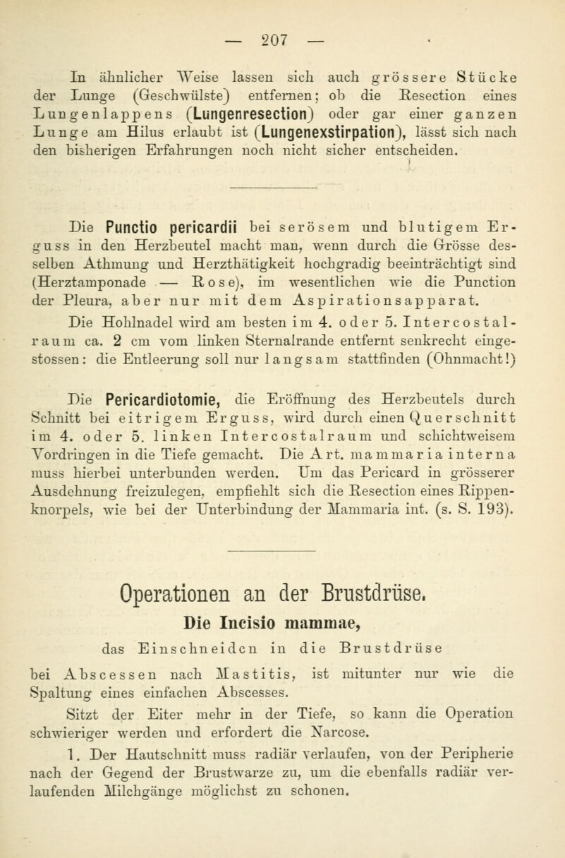 In ähnlicher Weise lassen sich auch grössere Stücke der Lunge (Geschwülste) entfernen; ob die Resection eines Lungenlappens (LungGfiresection) oder gar einer ganzen Lunge am Hilus erlaubt ist (LungGnGXStIrpation), lässt sich nach den bisherigen Erfahrungen noch nicht sicher entscheiden. Die Punctio pericardii bei serösem und blutigem Er- guss in den Herzbeutel macht man, wenn durch die Grösse des- selben Athmung und Herzthätigkeit hochgradig beeinträchtigt sind (Herztamponade — Kose), im wesentlichen wie die Punction der Pleura, aber nur mit dem Aspirationsapparat. Die Hohlnadel wird am besten im 4. oder 5. Intercostal- raum ca. 2 cm vom linken Sternalrande entfernt senkrecht einge- stossen: die Entleerung soll nur langsam stattfinden (Ohnmacht!) Die Pericardiotomie, die Eröfi'nung des Herzbeutels durch Schnitt bei eitrigem Erguss, wird durch einen Qu er schnitt im 4. oder 5. linken In t e r c os t a 1 r au m und schichtweisem Vordringen in die Tiefe gemacht. Die Art. ma mma r i a inte r n a muss hierbei unterbunden werden. Um das Pericard in grösserer Ausdehnung freizulegen, empfiehlt sich die Resection eines PipjDen- knorpels, wie bei der Unterbindung der Mammaria int. (s. S. 193). Operati :ionen an der Brustdrüse. Die Incisio mammae, das Einschneiden in die Brustdrüse bei Abscessen nach Mastitis, ist mitunter nur wie die Spaltung eines einfachen Abscesses. Sitzt der Eiter mehr in der Tiefe, so kann die Operation schwieriger werden und erfordert die Narcose. 1. Der Hautschnitt muss radiär verlaufen, von der Peripherie nach der Gegend der Brustwarze zu, um die ebenfalls radiär ver- laufenden Milchgänge möglichst zu schonen.