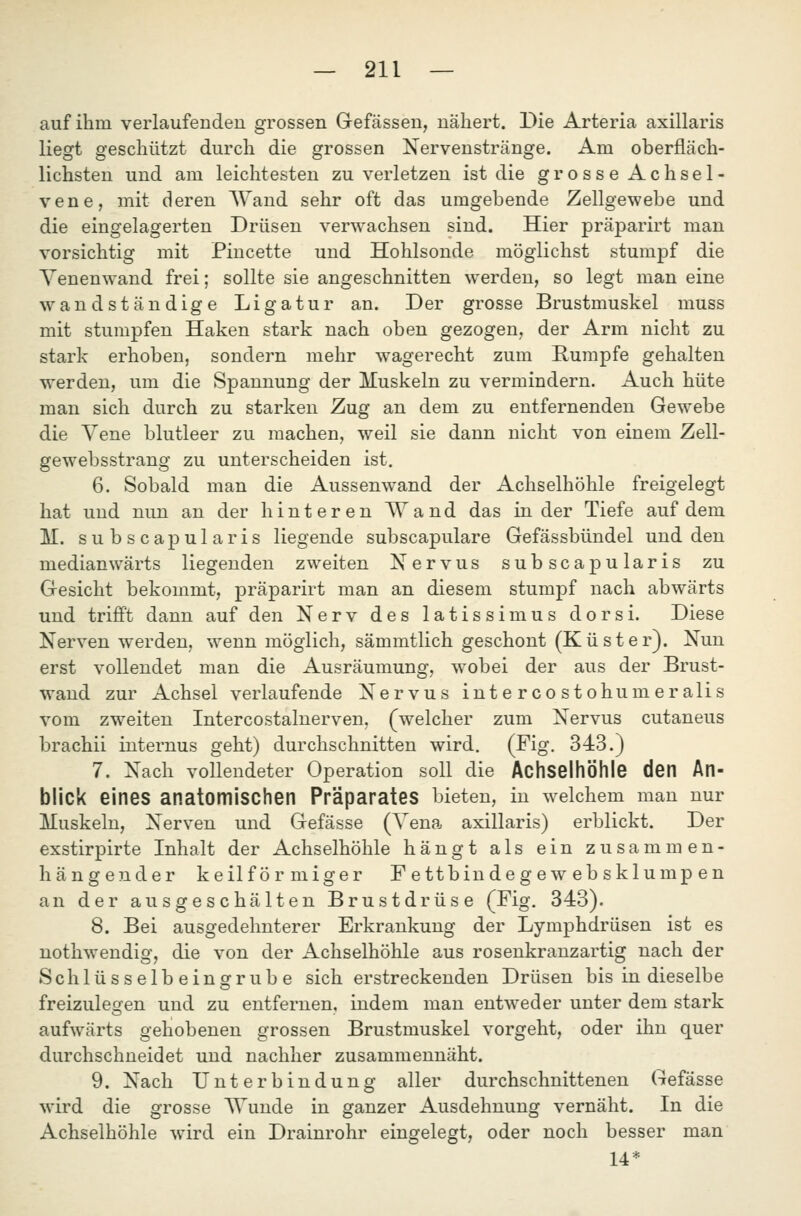 auf ihm verlaufenden grossen Gefässen, nähert. Die Arteria axillaris liegt geschützt durch die grossen Nervenstränge. Am oberfläch- lichsten und am leichtesten zu verletzen ist die grosse Achsel- vene, mit deren Wand sehr oft das umgebende Zellgewebe und die eingelagerten Drüsen verwachsen sind. Hier präparirt man vorsichtig mit Piucette und Hohlsonde möglichst stumpf die Yenen^vand frei; sollte sie angeschnitten w^erden, so legt man eine wandständige Ligatur an. Der grosse Brustmuskel muss mit stumpfen Haken stark nach oben gezogen, der Arm nicht zu stark erhoben, sondern mehr wagerecht zum Rumpfe gehalten werden, um die Spannung der Muskeln zu vermindern. Auch hüte man sich durch zu starken Zug an dem zu entfernenden Gewebe die Vene blutleer zu machen, weil sie dann nicht von einem Zell- gewebsstrang zu unterscheiden ist. 6. Sobald man die Aussenwand der Achselhöhle freigelegt hat und nun an der hinteren AYand das in der Tiefe auf dem M. s u b s c a p u 1 a r i s liegende subscapulare Gefässbündel und den median wärts liegenden zweiten Nervus subscapularis zu Gesicht bekommt, präparirt man an diesem stumpf nach abwärts und trifft dann auf den Nerv des latissimus dorsi. Diese Nerven werden, \venn möglich, sämmtlich geschont (Küster). Nun erst vollendet man die Ausräumung, w^obei der aus der Brust- wand zur Achsel verlaufende Nervus intercostohumeralis vom zweiten Intercostalnerven, (^welcher zum Nervus cutaneus brachii internus geht) durchschnitten wird. (Fig. 3-43.) 7. Nach vollendeter Operation soll die Achselhöhle den An- blick eines anatomischen Präparates bieten, in welchem man nur Muskeln, Nerven und Gefässe (Yena axillaris) erblickt. Der exstirpirte Inhalt der Achselhöhle hängt als ein zusammen- hängender keilförmiger F e ttbin de g e w eb sklump en an der ausgeschälten Brustdrüse (Fig. 343). 8. Bei ausgedehnterer Erkrankung der Lymphdrüsen ist es nothwendig, die von der Achselhöhle aus rosenkranzartig nach der Schlüsselbeinsrrube sich erstreckenden Drüsen bis in dieselbe freizulegen und zu entfernen, indem man entweder unter dem stark aufwärts gehobenen grossen Brustmuskel vorgeht, oder ihn quer durchschneidet und nachher zusammennäht. 9. Nach Unterbindung aller durchschnittenen Gefässe w4rd die grosse AYunde in ganzer Ausdehnung vernäht. In die Achselhöhle wird ein Drainrohr eingelegt, oder noch besser man 14*