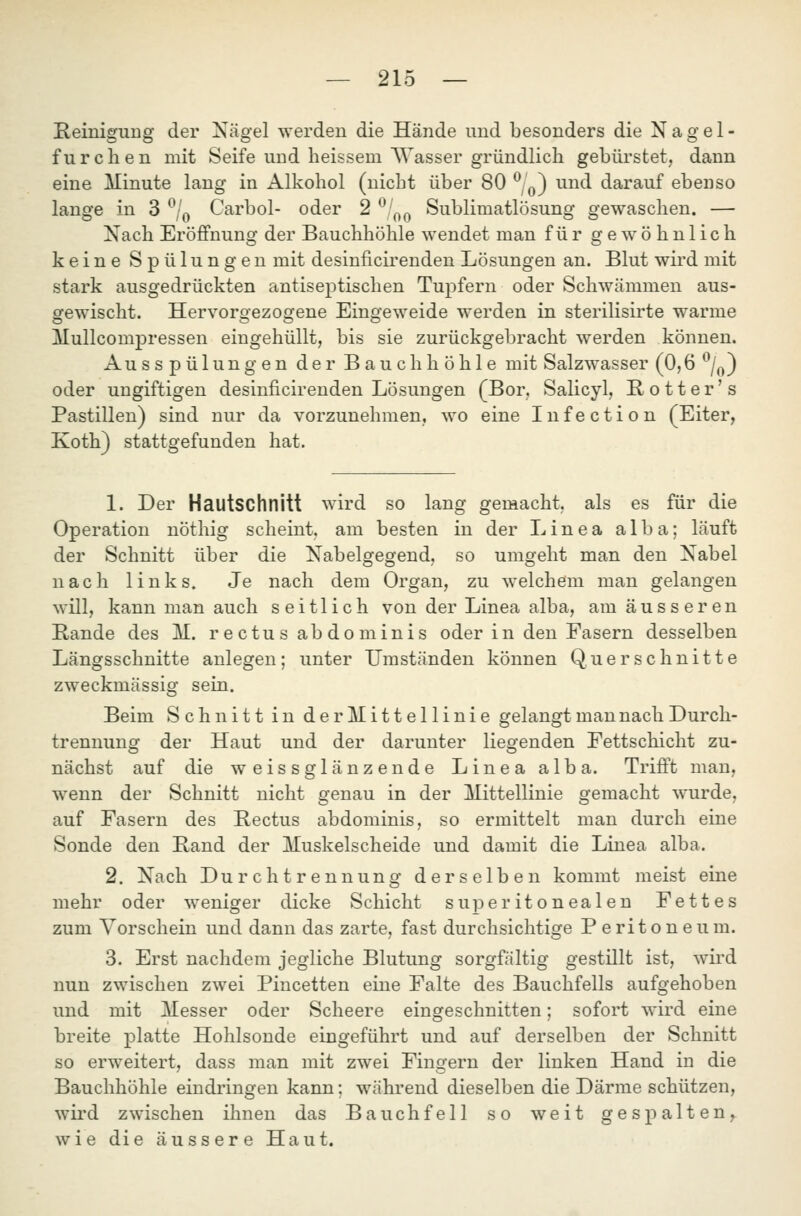 Reinigung der Xägel werden die Hände und besonders die Nagel- furclien mit Seife und heissem Wasser gründlich gebürstet, dann eine Minute lang in Alkohol (nicht über 80 *^/q) und darauf ebenso lange in 3 *^/q Carbol- oder 2 ^'^^ Sublimatlösung gewaschen. — Nach Eröffnung der Bauchhöhle wendet man für gewöhnlich keine Spülungen mit desinficirenden Lösungen an. Blut wird mit stark ausgedrückten antiseptischen Tupfern oder Schwämmen aus- gewischt. Hervorgezogene Eingeweide werden in sterilisirte warme Mullcompressen eingehüllt, bis sie zurückgebracht werden können. Ausspülungen der Bauchhöhle mit Salzwasser (0,6 ''Z^) oder ungiftigen desinficirenden Lösungen (Bor. Salicyl, H o 11 e r' s Pastillen) sind nur da vorzunehmen, wo eine Infection (Eiter, Koth) stattgefunden hat. 1. Der Hautschnitt wird so lang gemacht, als es für die Operation nöthig scheint, am besten in der Linea alba; läuft der Schnitt über die Nabelgegend, so umgeht man den Nabel nach links. Je nach dem Organ, zu welchem man gelangen will, kann man auch seitlich von der Linea alba, am äusseren Rande des M. rectusabdominis oder in den Fasern desselben Längsschnitte anlegen; unter Umständen können Querschnitte zweckmässig sein. Beim Schnitt in derMittellinie gelangt man nach Durch- trennung der Haut und der darunter liegenden Fettschicht zu- nächst auf die weissglänzende Linea alba. Trifft mau, wenn der Schnitt nicht genau in der Mittellinie gemacht wurde, auf Fasern des Rectus abdominis, so ermittelt man durch eine Sonde den Rand der Muskelscheide und damit die Linea alba. 2. Nach Durchtrennung derselben kommt meist eine mehr oder weniger dicke Schicht super itoneal en Fettes zum Vorschein und dann das zarte, fast durchsichtige P e ri t o n e u m. 3. Erst nachdem jegliche Blutung sorgfältig gestillt ist, wird nun zwischen zwei Pincetten eine Falte des Bauchfells aufgehoben und mit Messer oder Scheere eingeschnitten; sofort wird eine breite platte Hohlsonde eingeführt und auf derselben der Schnitt so erweitert, dass man mit zwei Fingern der linken Hand in die Bauchhöhle eindringen kann; während dieselben die Därme schützen, wii'd zwischen ihnen das Bauchfell so weit gespalten, wie die äussere Haut.