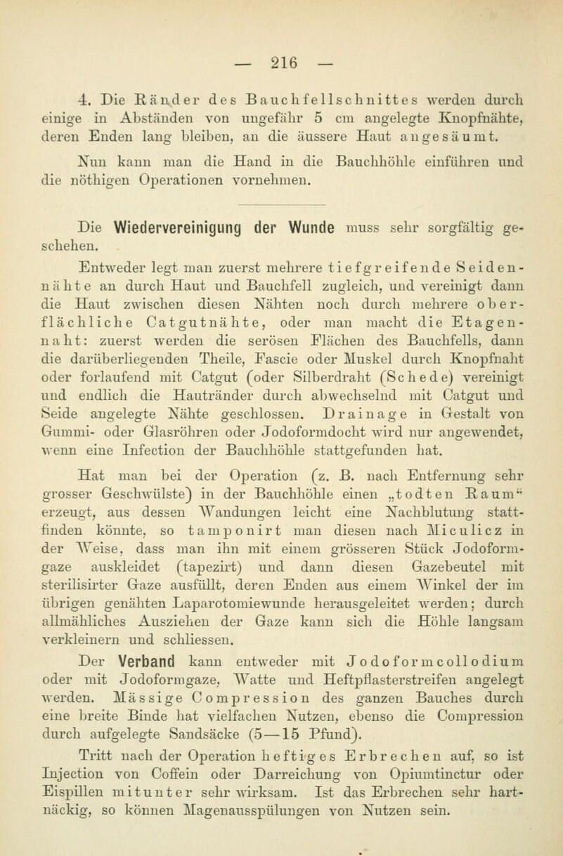 4. Die Ränder des B au cli feilsch uittes werden durch einige in Abständen von ungefähr 5 cm angelegte Knoj)fnähte, deren Enden lang bleiben, an die äussere Haut angesäumt. Nun kann man die Hand in die Bauchhöhle einführen und die nöthigen Operationen vornehmen. Die Wiedervereinigung der Wunde muss sehr sorgfältig ge- schehen. Entweder legt man zuerst mehrere tiefgreifende Seiden- nähte an durch Haut und Bauchfell zugleich, und vereinigt dann die Haut zwischen diesen Nähten noch durch mehrere ober- flächliche Catgutnähte, oder man macht die Etagen- naht: zuerst werden die serösen Flächen des Bauchfells, dann die darüberliegenden Theile, Fascie oder Muskel durch Knopfnaht oder forlaufend mit Catgut (oder Silberdraht (Schede) vereinigt und endlich die Hautränder durch abwechselnd mit Catgut und Seide angelegte Nähte geschlossen. Drainage in Gestalt von Gummi- oder Glasröhren oder Jodoformdocht wird nur angewendet, wenn eine Infection der Bauchhöhle stattgefunden hat. Hat man bei der Operation (z. B. nach Entfernung sehr grosser Geschwülste} in der Bauchhöhle einen „todten Baum'' erzeugt, aus dessen Wandungen leicht eine Nachblutung statt- finden könnte, so tamponirt man diesen nach Miculicz in der Weise, dass man ihn mit einem grösseren Stück Jodoform- gaze auskleidet (tapezirt) und dann diesen Gazebeutel mit sterilisirter Gaze ausfüllt, deren Enden aus einem Winkel der im übrigen genähten LajDarotomiewunde herausgeleitet werden; durch allmähliches Ausziehen der Gaze kann sich die Höhle langsam verkleinern und schliessen. Der Verband kann entweder mit J o d o f o r m c o 11 o d i u m oder mit Jodoformgaze, Watte und Heftpflasterstreifen angelegt werden. Massige Compression des ganzen Bauches durch eine breite Binde hat vielfachen Nutzen, ebenso die Compression durch aufgelegte Sandsäcke (5 —15 Pfund). Tritt nach der Operation heftiges Erbrechen auf, so ist Injection von Coffein oder Darreichung von Oj)iumtinctur oder Eispillen mitunter sehr wirksam. Ist das Erbrechen sehr hart- näckig, so können Magenausspülungen von Nutzen sein.