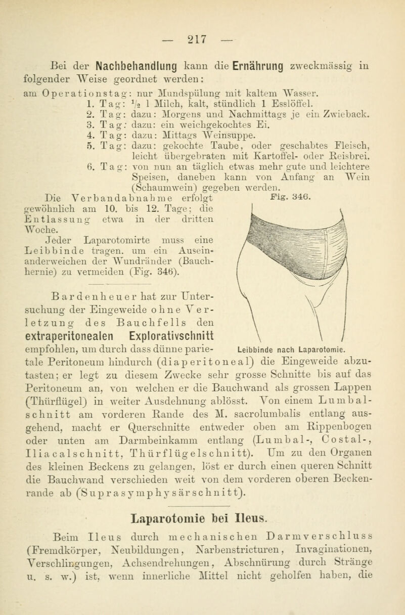 Bei der Nachbehandlung kann die Ernährung zweckmässig in folgender Weise geordnet werden: am 0 p e r a t i o n s t a g : nur Xundspülung mit kaltem AYasser. 1. Tag: 1/2 1 Milch, kalt, stündlich 1 Esslöffel. 2. Tag: dazu: Morgens und Nachmittags je ein Zwieback. 3. Tag; dazu: ein weichgekochtes Ei. 4. Tag: dazu: Mittags Weinsuppe. 5. Tag: dazu: gekochte Taube, oder geschabtes Fleisch, leicht übergebraten mit Kartoffel- oder Reisbrei. 6. Tag: von nun an täglich etwas mehr oute und leichtere Speisen, daneben kann von Anfang an Wein (Schaumwein) gegeben werden. Die V e r b a n d a b n a h m e erfolgt gewöhnlich am 10. bis 12. Tage; die Entlassung etwa in der dritten Woche. Jeder Laparotomirte muss eine Leibbinde tragen, um ein Ausein- anderweichen der AVundränder (Bauch- hernie) zu vermeiden (Fig. 34ö). Fig. 346. B a r d e n h e u e r hat zur Unter- suchung der Eingeweide ohne Ver- letzung des Bauchfells den extraperitonealen Explorativschnitt empfohlen, um durch dass dünne parle- Leibbinde nach Laparotomie, tale Peritoneum hindurch (diap eritoneal) die Eingeweide abzu- tasten; er legt zu diesem Zwecke sehr grosse Schnitte bis auf das Peritoneum an, von welchen er die Bauchwand als grossen Lappen (Thürflügel) in weiter Ausdehnung ablösst. Von einem Lumbai- schnitt am vorderen Paude des M. sacrolumbalis entlang aus- gehend, macht er Querschnitte entweder oben am Pippenbogen oder unten am Darmbeinkamm entlang (Lumbal-, Costal-, Iliacalschnitt, Thürflügelschnitt). Um zu den Orgauen des kleinen Beckens zu gelangen, löst er durch einen queren Schnitt die Bauchwand verschieden weit von dem vorderen oberen Becken- rande ab (S u p r a s y mp h y s är s c h n i 11). Laparotomie bei Ileus. Beim Ileus durch mechanischen D ar m v er s chlus s (Fremdkörper, Neubildungen, Narbenstricturen, Invaginationen, Yerschlingungen, Achsendrehungen, Abschnürung durch Stränge u. s. w.) ist, wenn innerliche Mittel nicht geholfen haben, die