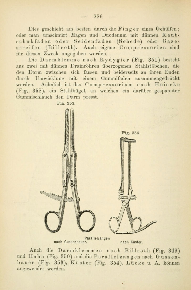 Dies geschieht am besten durch die Finger eines Gehülfen; oder man umschnürt Magen und Duodenum mit dünnen Kaut- schukfäden oder Seide nfäden (Schede) oder Gaze- streifen fBillroth). Auch eigene Compressorien sind für diesen Zweck angegeben worden. Die Darm klemme nach Rydygier (Fig. 351) besteht aus zwei mit dünnen Drainröhren überzogenen Stahlstäbchen, die den Darm zwischen sich fassen und beiderseits an ihren Enden durch Umwicklung mit einem Gummifaden zusammengedrückt werden. Aehnlich ist das Compressorium nach Heineke (Fig. 352}, ein Stahlbügel, an welchen ein darüber gesj)annter Gummischlauch den Darm presst. Fig. 353. Fig. 354. ^.-^.^ Parallelzangen nach Gussenbauer. nach Küster. Auch die Darm klemmen nach Billroth (Fig. 349) und Hahn (Fig. 350) und die Par all elz an gen nach Gussen- bauer (Fig. 353), Küster (Fig. 354), Lücke u. A. können angewendet werden.