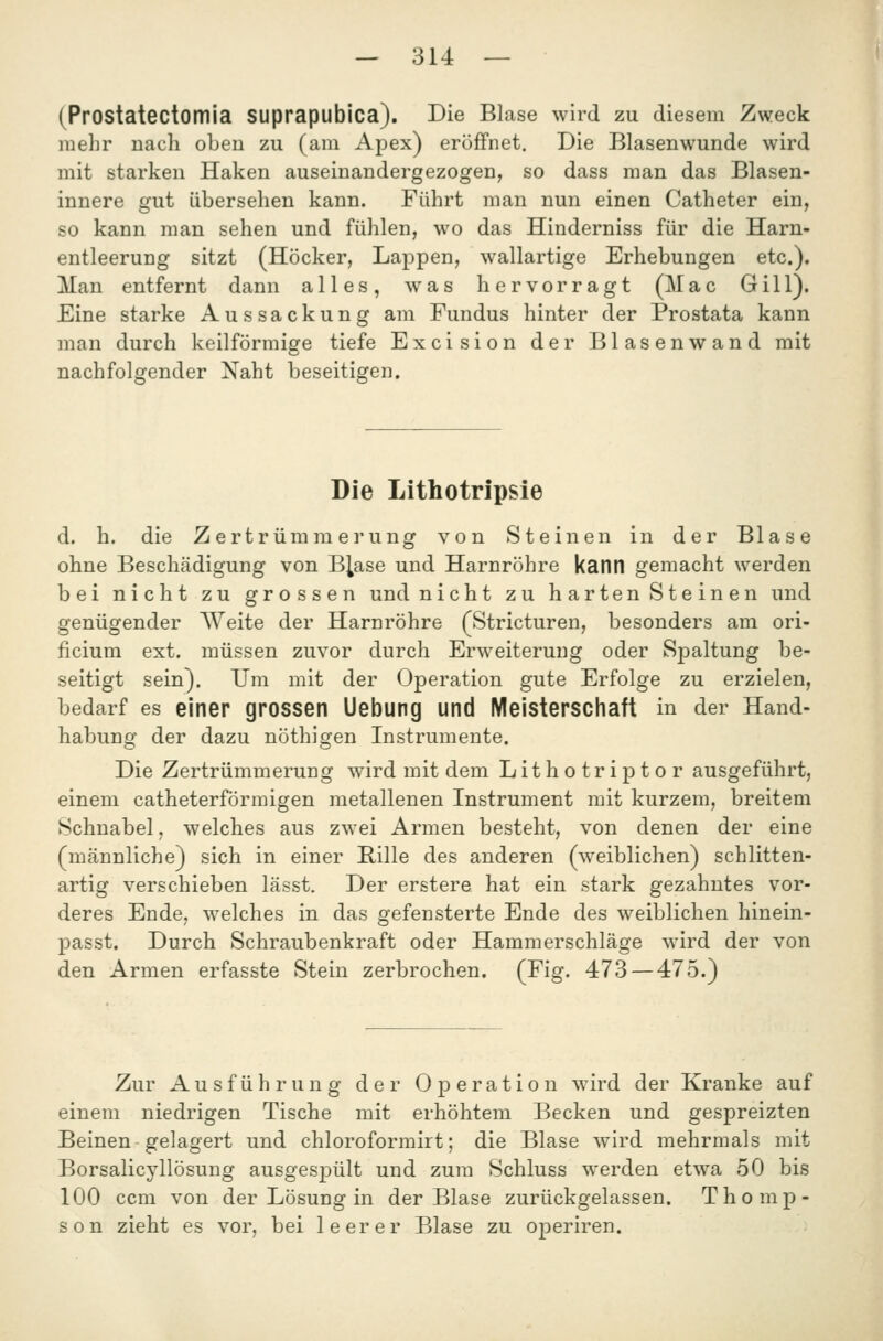 (PrOStatectomia SUprapubica). Die BLase wird zu diesem Zweck mehr nach oben zu (am Apex) eröffnet. Die Blasenwunde wird mit starken Haken auseinandergezogen, so dass man das Blasen- innere gut übersehen kann. Führt man nun einen Catheter ein, so kann man sehen und fühlen, wo das Hinderniss für die Harn- entleerung sitzt (Höcker, Lappen, wallartige Erhebungen etc.). Man entfernt dann alles, was hervorragt (Mac Gill). Eine starke Aussackung am Fundus hinter der Prostata kann man durch keilförmige tiefe Excision der Blasenwand mit nachfolgender Naht beseitigen. Die Lithotripsie d. h. die Zertrümmerung von Steinen in der Blase ohne Beschädigung von B^ase und Harnröhre kann gemacht werden bei nicht zu grossen und nicht zu harten Steinen und genügender Weite der Harnröhre (Stricturen, besonders am ori- ficium ext. müssen zuvor durch Erweiterung oder Spaltung be- seitigt sein). Um mit der Operation gute Erfolge zu erzielen, bedarf es einer grossen Uebung und Meisterschaft in der Hand- habung der dazu nothigen Instrumente. Die Zertrümmerung wird mit dem Lithotriptor ausgeführt, einem catheterförmigen metallenen Instrument mit kurzem, breitem Schnabel, welches aus zwei Armen besteht, von denen der eine (männliche) sich in einer Rille des anderen (weiblichen) schlitten- artig verschieben lässt. Der erstere hat ein stark gezahntes vor- deres Ende, welches in das gefensterte Ende des weiblichen hinein- passt. Durch Schraubenkraft oder Hammerschläge wird der von den Armen erfasste Stein zerbrochen. (Fig. 473 — 475.) Zur Ausführung der Operation wird der Kranke auf einem niedrigen Tische mit erhöhtem Becken und gespreizten Beinen gelagert und chloroformirt; die Blase wird mehrmals mit Borsalicyllösung ausgesj)ült und zum Schluss werden etwa 50 bis 100 ccm von der Lösung in der Blase zurückgelassen. Thomp- son zieht es vor, bei leerer Blase zu operiren.