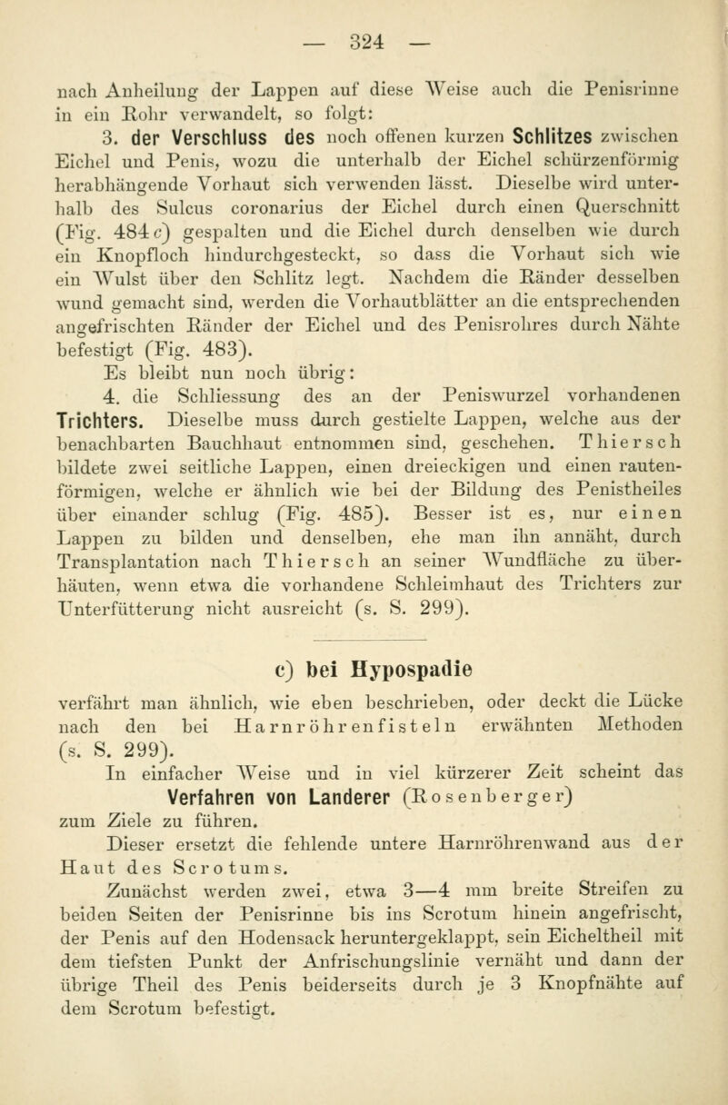 nach Anheiluug der Lappen auf diese Weise auch die Penisrinne in ein E-ohr verwandelt, so folgt: 3. der Verschluss des noch offenen kurzen Schlitzes zwischen Eichel und Penis, wozu die unterhalb der Eichel schürzenförmig herabhängende Vorhaut sich verwenden lässt. Dieselbe wird unter- halb des Sulcus coronarius der Eichel durch einen Querschnitt (Fig. 484 6') ges]Dalten und die Eichel durch denselben wie durch ein Knopfloch hindurchgesteckt, so dass die Vorhaut sich wie ein Wulst über den Schlitz legt. Nachdem die Bänder desselben wund gemacht sind, werden die Vorhautblätter an die entsprechenden angefrischten Ränder der Eichel und des Penisrohres durch Nähte befestigt (Fig. 483). Es bleibt nun noch übrig: 4. die Schliessung des an der Peniswurzel vorhandenen Trichters. Dieselbe muss durch gestielte Lappen, welche aus der benachbarten Bauchhaut entnommen sind, geschehen. T hier seh bildete zwei seitliche Lappen, einen dreieckigen und einen rauten- förmigen, welche er ähnlich wie bei der Bildung des Penistheiles über einander schlug (Fig. 485). Besser ist es, nur einen Lappen zu bilden und denselben, ehe man ihn annäht, durch Transplantation nach T hier seh an seiner Wundfläche zu über- häuten, wenn etwa die vorhandene Schleimhaut des Trichters zur TJnterfütterung nicht ausreicht (s. S. 299). c) bei Hypospadie verfährt man ähnlich, wie eben beschrieben, oder deckt die Lücke nach den bei Harnröhrenfisteln erwähnten Methoden (s. S. 299). In einfacher Weise und in viel kürzerer Zeit scheint das Verfahren von Landerer (Posenberger) zum Ziele zu führen. Dieser ersetzt die fehlende untere Harnröhrenwand aus der Haut des Scrotums. Zunächst werden zwei, etwa 3—4 mm breite Streifen zu beiden Seiten der Penisrinne bis ins Scrotum hinein angefrischt, der Penis auf den Hodensack heruntergeklappt, sein Eicheltheil mit dem tiefsten Punkt der Anfrischungslinie vernäht und dann der übrige Theil des Penis beiderseits durch je 3 Knopfnähte auf dem Scrotum befestigt.