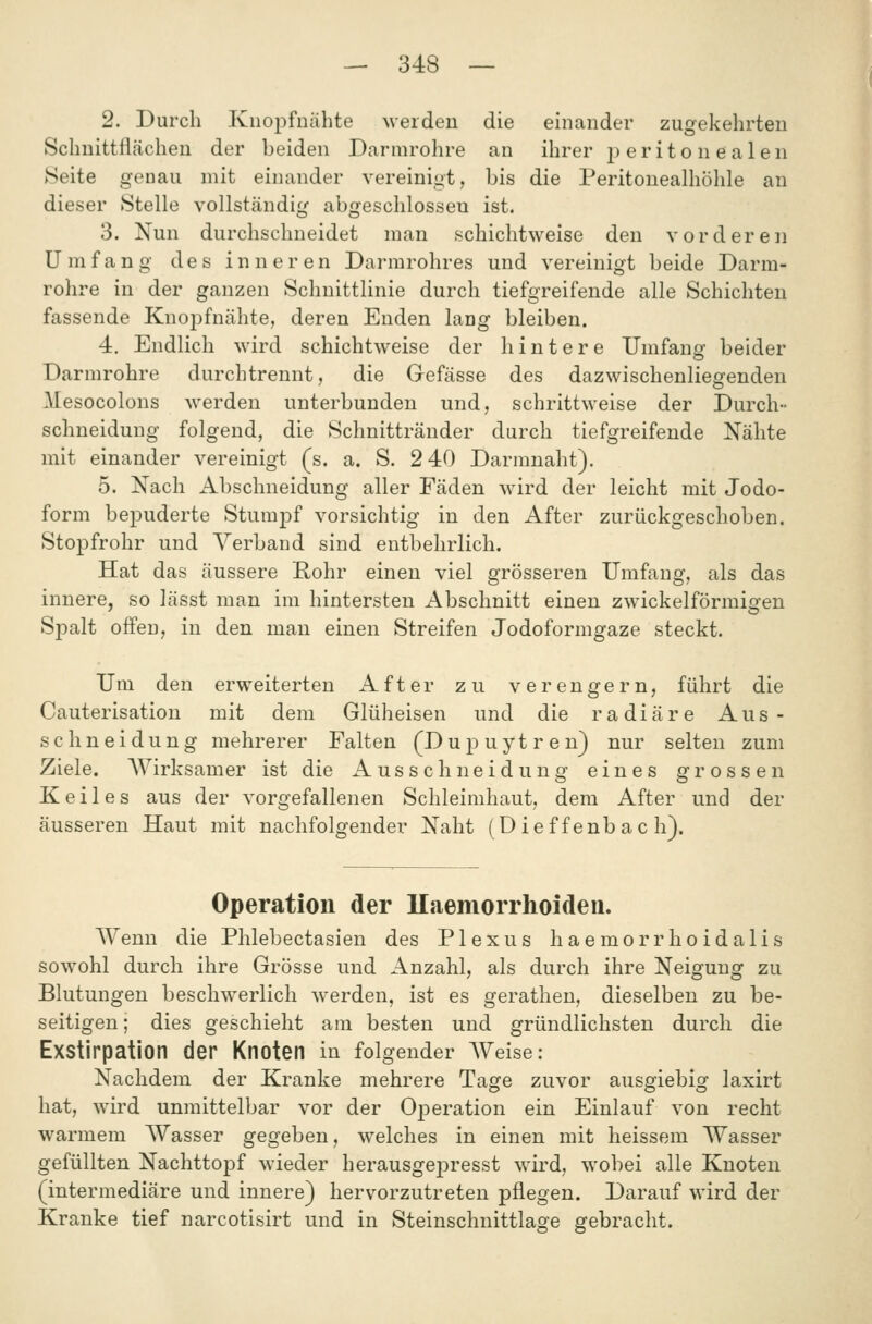 2. Durch Kiiopfnähte werden die einander zugekehrten Schnittflächen der beiden Darmrohre an ihrer j) er it o n e alen Seite genau mit einander vereinigt, bis die Peritonealhöhle an dieser Stelle vollständig abgeschlossen ist. 3. Nun durchschneidet man schichtweise den vorderen Umfang des inneren Darmrohres und vereinigt beide Darm- rohre in der ganzen Schnittlinie durch tiefgreifende alle Schichten fassende Knoi^fnähte, deren Enden lang bleiben. 4. Endlich wird schichtweise der hintere Umfang beider Darmrohre durchtrennt, die Gefässe des dazwischenliegenden Mesocolons werden unterbunden und, schrittweise der Durch- schneidung folgend, die Schnittränder durch tiefgreifende Nähte mit einander vereinigt (s. a. S. 2 40 Darmnaht). 5. Nach Abschneidung aller Fäden wird der leicht mit Jodo- form bepuderte Stumpf vorsichtig in den After zurückgeschoben. Stopfrohr und Verband sind entbehrlich. Hat das äussere Hohr einen viel grösseren Umfang, als das innere, so lässt man im hintersten Abschnitt einen zwickeiförmigen Spalt offen, in den man einen Streifen Jodoformgaze steckt. Um den erweiterten After zu verengern, führt die Cauterisation mit dem Glüheisen und die radiäre Aus- schneidung mehrerer Falten (Dupuytren) nur selten zum Ziele. AVirksamer ist die Ausschneidung eines grossen Keiles aus der vorgefallenen Schleimhaut, dem After und der äusseren Haut mit nachfolgender Naht (Dief fenbac h). Operation der llaemorrhoideii. Wenn die Phlebectasien des Plexus haemorrhoidalis sowohl durch ihre Grösse und Anzahl, als durch ihre Neigung zu Blutungen beschwerlich werden, ist es gerathen, dieselben zu be- seitigen; dies geschieht am besten und gründlichsten durch die Exstirpation der Knoten in folgender AVeise: Nachdem der Kranke mehrere Tage zuvor ausgiebig laxirt hat, wird unmittelbar vor der Operation ein Einlauf von recht warmem Wasser gegeben, welches in einen mit heissem Wasser gefüllten NachttojDf wieder herausgejDresst wird, wobei alle Knoten (intermediäre und innere) hervorzutreten pflegen. Darauf wird der Kranke tief narcotisirt und in Steinschnittlage gebracht.