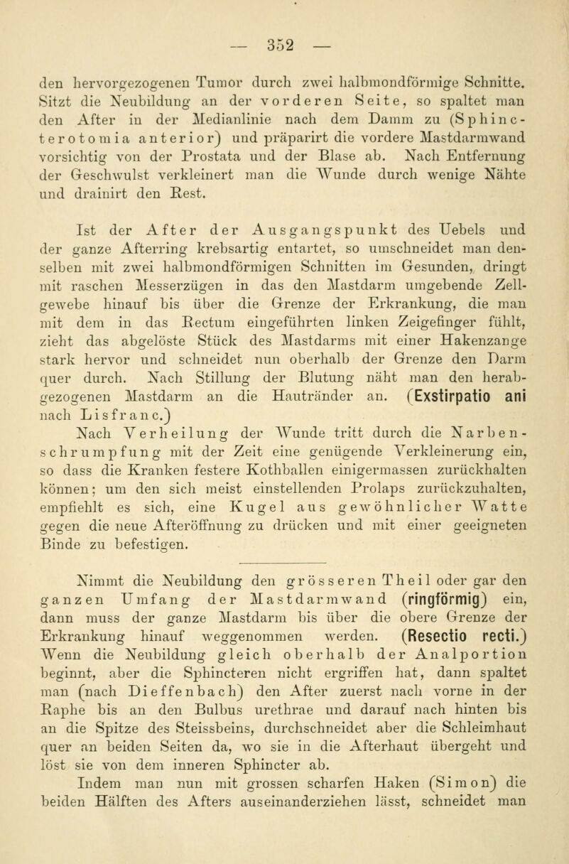 den hervorgezogenen Tumor durch zwei halbmondförmige Schnitte. Sitzt die Neubildung an der vorderen Seite, so spaltet man den After in der Medianlinie nach dem Damm zu (Sphinc- terotomia anterior) und präparirt die vordere Mastdarmwand vorsichtig von der Prostata und der Blase ab. Nach Entfernung der Geschwulst verkleinert man die Wunde durch wenige Nähte und drainirt den Kest. Ist der After der Ausgangspunkt des TJebels und der ganze Afterring krebsartig entartet, so umschneidet man den- selben mit zwei halbmondförmigen Schnitten im Gesunden, dringt mit raschen Messerzügen in das den Mastdarm umgebende Zell- gewebe hinauf bis über die Grenze der Erkrankung, die man mit dem in das Eectum eingeführten linken Zeigefinger fühlt, zieht das abgelöste Stück des Mastdarms mit einer Hakenzange stark hervor und schneidet nun oberhalb der Grenze den Darm quer durch. Nach Stillung der Blutung näht man den herab- gezogenen Mastdarm an die Hautränder an. (Exstirpatio ani nach Lisfranc.) Nach Verheilung der AVunde tritt durch die Narben- schrumpfung mit der Zeit eine genügende Verkleinerung ein, so dass die Kranken festere Kothballen einigerraassen zurückhalten können; um den sich meist einstellenden Prolaps zurückzuhalten, empfiehlt es sich, eine Kugel aus gewöhnlicher Watte gegen die neue Afteröffnung zu drücken und mit einer geeigneten Binde zu befestioen. Nimmt die Neubildung den gros s er en Th eil oder gar den ganzen Umfang der Mastdarm wand (ringförmig) ein, dann niuss der ganze Mastdarm bis über die obere Grenze der Erkrankung hinauf weggenommen werden. (ReSGCtio recti.) Wenn die Neubildung gleich oberhalb der Analportion beginnt, aber die Sphincteren nicht ergriffen hat, dann sjDaltet man (nach Dieffenbach) den After zuerst nach vorne in der Paphe bis an den Bulbus urethrae und darauf nach hinten bis an die Spitze des Steissbeins, durchschneidet aber die Schleimhaut quer an beiden Seiten da, wo sie in die Afterhaut übergeht und löst sie von dem inneren Sphincter ab. Indem man nun mit grossen scharfen Haken (Simon) die beiden Hälften des Afters auseinanderziehen lässt, schneidet man